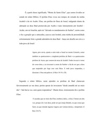 É a partir desse significado, “Monte do Santo Elias”, que somos levados ao estudo do relato bíblico. O profeta Elias viveu nos tempos do reinado da rainha Jezabel e do rei Acabe. Elias, um profeta do Deus de Israel, indignado diante da adoração ao deus Baal promovida por Acabe e mais intensamente por Jezabel – Acabe, um rei Israelita, após ter “deixado os mandamentos do Senhor”, assim como o fez a geração que o antecedeu, casa-se com Jezabel, uma rainha de personalidade extremamente forte e grande adoradora do deus Baal – lança um desafio aos reis e a todo povo de Israel: 
Agora, pois envia, ajunta a mim todo o Israel no monte Carmelo; como também os quatrocentos e cinqüenta profetas de Baal e os quatrocentos profetas de Asera, que comem da mesa de Jezabel. Então invocai o nome do vosso deus, e eu invocarei o nome do Senhor: e há de ser que o deus que responder por fogo esse será Deus. E todo povo respondeu, e disseram: é boa esta palavra. (I Reis 18:19 e 24). 
Segundo o relato bíblico, neste episódio os profetas de Baal clamavam fervorosamente ao seu deus; porém apesar de invocarem “desde amanhã até ao meio dia”, “não havia voz, nem quem respondesse”. Diante disso, ironicamente diz o profeta Elias: 
E sucedeu que ao meio dia Elias zombava deles, e dizia: Clamai em alta voz, porque ele é um deus; pode ser que esteja falando, ou que cousa que fazer, ou que intende alguma viagem; por ventura dorme, e despertará. (I Reis 18:27).  