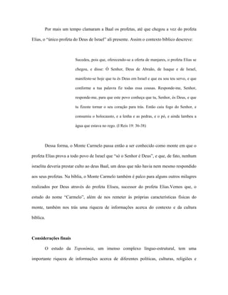 Por mais um tempo clamaram a Baal os profetas, até que chegou a vez do profeta Elias, o “único profeta do Deus de Israel” ali presente. Assim o contexto bíblico descreve: 
Sucedeu, pois que, oferecendo-se a oferta de manjares, o profeta Elias se chegou, e disse: Ó Senhor, Deus de Abraão, de Isaque e de Israel, manifeste-se hoje que tu és Deus em Israel e que eu sou teu servo, e que conforme a tua palavra fiz todas essa cousas. Responde-me, Senhor, responde-me, para que este povo conheça que tu, Senhor, és Deus, e que tu fizeste tornar o seu coração para trás. Então caiu fogo do Senhor, e consumiu o holocausto, e a lenha e as pedras, e o pó, e ainda lambeu a água que estava no rego. (I Reis 19: 36-38) 
Dessa forma, o Monte Carmelo passa então a ser conhecido como monte em que o profeta Elias prova a todo povo de Israel que “só o Senhor é Deus”, e que, de fato, nenhum israelita deveria prestar culto ao deus Baal, um deus que não havia nem mesmo respondido aos seus profetas. Na bíblia, o Monte Carmelo também é palco para alguns outros milagres realizados por Deus através do profeta Eliseu, sucessor do profeta Elias.Vemos que, o estudo do nome “Carmelo”, além de nos remeter às próprias características físicas do monte, também nos trás uma riqueza de informações acerca do contexto e da cultura bíblica. 
Considerações finais 
O estudo da Toponímia, um imenso complexo línguo-estrutural, tem uma importante riqueza de informações acerca de diferentes políticas, culturas, religiões e  