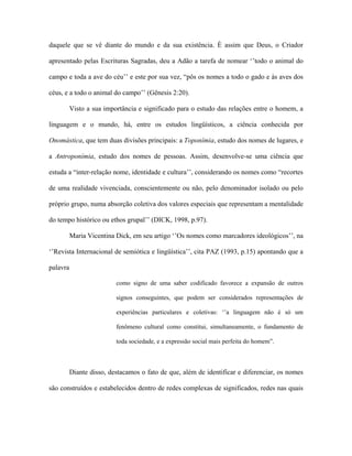 daquele que se vê diante do mundo e da sua existência. È assim que Deus, o Criador apresentado pelas Escrituras Sagradas, deu a Adão a tarefa de nomear ‘’todo o animal do campo e toda a ave do céu’’ e este por sua vez, “pôs os nomes a todo o gado e às aves dos céus, e a todo o animal do campo’’ (Gênesis 2:20). 
Visto a sua importância e significado para o estudo das relações entre o homem, a linguagem e o mundo, há, entre os estudos lingüísticos, a ciência conhecida por Onomástica, que tem duas divisões principais: a Toponímia, estudo dos nomes de lugares, e a Antroponímia, estudo dos nomes de pessoas. Assim, desenvolve-se uma ciência que estuda a “inter-relação nome, identidade e cultura’’, considerando os nomes como “recortes de uma realidade vivenciada, conscientemente ou não, pelo denominador isolado ou pelo próprio grupo, numa absorção coletiva dos valores especiais que representam a mentalidade do tempo histórico ou ethos grupal’’ (DICK, 1998, p.97). 
Maria Vicentina Dick, em seu artigo ‘’Os nomes como marcadores ideológicos’’, na ‘’Revista Internacional de semiótica e lingüística’’, cita PAZ (1993, p.15) apontando que a palavra 
como signo de uma saber codificado favorece a expansão de outros signos conseguintes, que podem ser considerados representações de experiências particulares e coletivas: ‘’a linguagem não é só um fenômeno cultural como constitui, simultaneamente, o fundamento de toda sociedade, e a expressão social mais perfeita do homem”. 
Diante disso, destacamos o fato de que, além de identificar e diferenciar, os nomes são construídos e estabelecidos dentro de redes complexas de significados, redes nas quais  