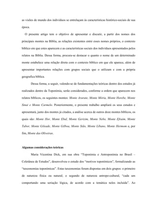 as visões de mundo dos indivíduos se entrelaçam às características histórico-sociais de sua época. 
O presente artigo tem o objetivo de apresentar e discutir, a partir dos nomes dos principais montes na Bíblia, as relações existentes entre esses nomes próprios, o contexto bíblico em que estes aparecem e as características sociais dos indivíduos apresentados pelos relatos na Bíblia. Dessa forma, procura-se destacar o quanto o nome de um determinado monte estabelece uma relação direta com o contexto bíblico em que ele aparece, além de apresentar importantes relações com grupos sociais que o utilizam e com a própria geografica bíblica. 
Dessa forma, a seguir, valendo-se de fundamentações teóricas dentro dos estudos já realizados dentro da Toponímia, serão considerados, conforme a ordem que aparecem nos relatos bíblicos, os seguintes montes: Monte Ararate, Monte Mória, Monte Horebe, Monte Sinai e Monte Carmelo. Posteriormente, o presente trabalho ampliará os seus estudos e apresentará, junto dos montes já citados, a análise acerca de outros doze montes bíblicos, os quais são: Monte Hor, Monte Ebal, Monte Gerizim, Monte Nebo, Monte Efraim, Monte Tabor, Monte Gileade, Monte Gilboa, Monte Sião, Monte Líbano, Monte Hermom e, por fim, Monte das Oliveiras. 
Algumas considerações teóricas 
Maria Vicentina Dick, em sua obra “Toponímia e Antroponímia no Brasil – Coletânea de Estudos”, desenvolveu o estudo dos “motivos toponímicos”, formalizando as “taxeonomias toponímicas”. Estas taxeonomias foram dispostas em dois grupos: o primeiro de natureza física ou natural; o segundo de natureza antropo-cultural, “cada um comportando uma seriação lógica, de acordo com a temática neles incluída”. Ao  