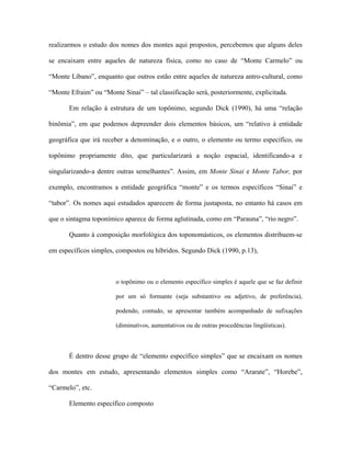 realizarmos o estudo dos nomes dos montes aqui propostos, percebemos que alguns deles se encaixam entre aqueles de natureza física, como no caso de “Monte Carmelo” ou “Monte Líbano”, enquanto que outros estão entre aqueles de natureza antro-cultural, como “Monte Efraim” ou “Monte Sinai” – tal classificação será, posteriormente, explicitada. 
Em relação á estrutura de um topônimo, segundo Dick (1990), há uma “relação binômia”, em que podemos depreender dois elementos básicos, um “relativo á entidade geográfica que irá receber a denominação, e o outro, o elemento ou termo específico, ou topônimo propriamente dito, que particularizará a noção espacial, identificando-a e singularizando-a dentre outras semelhantes”. Assim, em Monte Sinai e Monte Tabor, por exemplo, encontramos a entidade geográfica “monte” e os termos específicos “Sinai” e “tabor”. Os nomes aqui estudados aparecem de forma justaposta, no entanto há casos em que o sintagma toponímico aparece de forma aglutinada, como em “Parauna”, “rio negro”. 
Quanto à composição morfológica dos toponomásticos, os elementos distribuem-se em específicos simples, compostos ou híbridos. Segundo Dick (1990, p.13), 
o topônimo ou o elemento específico simples é aquele que se faz definir por um só formante (seja substantivo ou adjetivo, de preferência), podendo, contudo, se apresentar também acompanhado de sufixações (diminutivos, aumentativos ou de outras procedências lingüísticas). 
É dentro desse grupo de “elemento específico simples” que se encaixam os nomes dos montes em estudo, apresentando elementos simples como “Ararate”, “Horebe”, “Carmelo”, etc. 
Elemento específico composto  