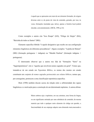 é aquele que se apresenta com mais de um elemento formador, de origens diversas entre si, do ponto de vista do conteúdo, gerando, por isso, às vezes, formações inusitadas que, talvez, apenas a história local poderá elucidar, convenientemente. (DICK, 1990, p.14) 
Como exemplos a autora cita “lava Roupa” (GO), “Fôlego do Sérgio” (BA), “Baixinha de todos os Santos” (MG). 
Elemento específico híbrido “é aquele designativo que recebe em sua configuração elementos lingüísticos de diferentes procedências”. Alguns exemplos: “Lajinha do Mutum” (MG) (formação portuguesa + indígena) ou “Marabá Paulista” (formação indígena + portuguesa). 
É interessante observar que a autora nos fala de “formações “hiero” ou “hagiotoponímicas”, isto é, “aquelas que envolvem nomes sagrados em geral”. Vemos que, tratando-se de um estudo em Toponímia Bíblica, os nomes dos montes em estudo constituem um conjunto de nomes sagrados pertencentes aos relatos bíblicos, nomes que, por conseguinte, pertencem a uma classificação toponímica específica. 
Dick (1990) também discute acerca da relação entre a arbitrariedade dos signos lingüísticos e a motivação para a construção de um determinado topônimo. A autora afirma: 
Muito embora seja o topônimo, em sua estrutura, uma forma de língua, ou um significante animado por uma substância de conteúdo, da mesma maneira que todo e qualquer outro elemento do código em questão, a funcionalidade de seu emprego adquire uma dimensão maio,marcando-o  