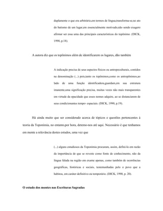 duplamente o que era arbitrário,em termos de língua,transforma-se,no ato do batismo de um lugar,em essencialmente motivado,não sendo exagero afirmar ser essa uma das principais características do topônimo. (DICK, 1990, p.18). 
A autora diz que os topônimos além de identificarem os lugares, dão também 
A indicação precisa de seus aspectos físicos ou antropoculturais, contidos na denominação (...) pois,tanto os topônimos,como os antropônimos,ao lado de uma função identificadora,guardam,em sua estrutura imanente,uma significação precisa, muitas vezes não mais transparentes em virtude da opacidade que esses nomes adquire, ao se distanciarem de seus condicionantes tempo- espaciais. (DICK, 1990, p.19). 
Há ainda muito que ser considerado acerca de tópicos e questões pertencentes à teoria da Toponímia, no entanto,por hora, detemo-nos até aqui. Necessário é que tenhamos em mente a relevância destes estudos, uma vez que 
(...) alguns estudiosos da Toponímia procuram, assim, defini-lo em razão da importância de que se reveste como fonte de conhecimento, não da língua falada na região em exame apenas, como também de ocorrências geográficas, históricas e sociais, testemunhadas pelo o povo que a habitou, em caráter definitivo ou temporário. (DICK, 1990, p. 20). 
O estudo dos montes nas Escrituras Sagradas  