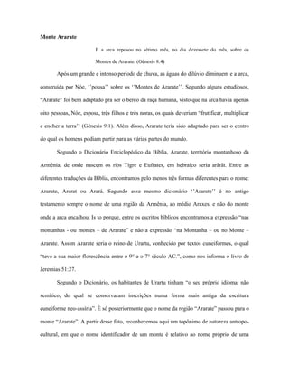 Monte Ararate 
E a arca reposou no sétimo mês, no dia dezessete do mês, sobre os Montes de Ararate. (Gênesis 8:4) 
Após um grande e intenso período de chuva, as águas do dilúvio diminuem e a arca, construída por Nóe, ‘’pousa’’ sobre os ‘’Montes de Ararate’’. Segundo alguns estudiosos, “Ararate” foi bem adaptado pra ser o berço da raça humana, visto que na arca havia apenas oito pessoas, Nóe, esposa, três filhos e três noras, os quais deveriam “frutificar, multiplicar e encher a terra’’ (Gênesis 9:1). Além disso, Ararate teria sido adaptado para ser o centro do qual os homens podiam partir para as várias partes do mundo. 
Segundo o Dicionário Enciclopédico da Bíblia, Ararate, território montanhoso da Armênia, de onde nascem os rios Tigre e Eufrates, em hebraico seria arãrãt. Entre as diferentes traduções da Bíblia, encontramos pelo menos três formas diferentes para o nome: Ararate, Ararat ou Arará. Segundo esse mesmo dicionário ‘’Ararate’’ é no antigo testamento sempre o nome de uma região da Armênia, ao médio Araxes, e não do monte onde a arca encalhou. Is to porque, entre os escritos bíblicos encontramos a expressão “nas montanhas - ou montes – de Ararate” e não a expressão “na Montanha – ou no Monte – Ararate. Assim Ararate seria o reino de Urartu, conhecido por textos cuneiformes, o qual “teve a sua maior florescência entre o 9° e o 7° século AC.”, como nos informa o livro de Jeremias 51:27. 
Segundo o Dicionário, os habitantes de Urartu tinham “o seu próprio idioma, não semítico, do qual se conservaram inscrições numa forma mais antiga da escritura cuneiforme neo-assíria”. È só posteriormente que o nome da região “Ararate” passou para o monte “Ararate”. A partir desse fato, reconhecemos aqui um topônimo de natureza antropo- cultural, em que o nome identificador de um monte é relativo ao nome próprio de uma  