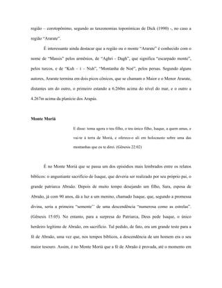 região – corotopônimo, segundo as taxeonomias toponímicas de Dick (1990) -, no caso a região “Ararate”. 
É interessante ainda destacar que a região ou o monte “Ararate” é conhecido com o nome de “Massis” pelos armênios, de “Aghri - Dagh”, que significa “escarpado monte”, pelos turcos, e de “Kuh – i – Nuh”, “Montanha de Noé”, pelos persas. Segundo alguns autores, Ararate termina em dois picos cônicos, que se chamam o Maior e o Menor Ararate, distantes um do outro, o primeiro estando a 6.260m acima do nível do mar, e o outro a 4.267m acima da planície dos Arapás. 
Monte Moriá 
E disse: toma agora o teu filho, o teu único filho, Isaque, a quem amas, e vai-te à terra de Moriá, e oferece-o ali em holocausto sobre uma das montanhas que eu te direi. (Gênesis 22:02) 
É no Monte Moriá que se passa um dos episódios mais lembrados entre os relatos bíblicos: o angustiante sacrifício de Isaque, que deveria ser realizado por seu próprio pai, o grande patriarca Abraão. Depois de muito tempo desejando um filho, Sara, esposa de Abraão, já com 90 anos, dá a luz a um menino, chamado Isaque, que, segundo a promessa divina, seria a primeira “semente’’ de uma descendência “numerosa como as estrelas”. (Gênesis 15:05). No entanto, para a surpresa do Patriarca, Deus pede Isaque, o único herdeiro legítimo de Abraão, em sacrifício. Tal pedido, de fato, era um grande teste para a fé de Abraão, uma vez que, nos tempos bíblicos, a descendência de um homem era o seu maior tesouro. Assim, é no Monte Moriá que a fé de Abraão é provada, até o momento em  