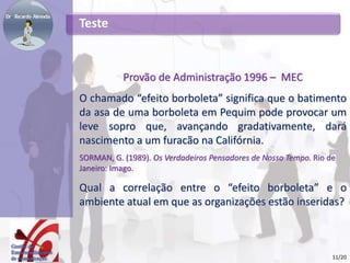 Teste
Provão de Administração 1996 – MEC
O chamado “efeito borboleta” significa que o batimento
da asa de uma borboleta em Pequim pode provocar um
leve sopro que, avançando gradativamente, dará
nascimento a um furacão na Califórnia.
SORMAN, G. (1989). Os Verdadeiros Pensadores de Nosso Tempo. Rio de
Janeiro: Imago.
Qual a correlação entre o “efeito borboleta” e o
ambiente atual em que as organizações estão inseridas?
11/20
 