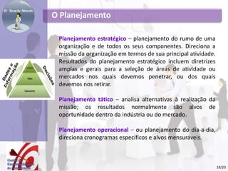 O Planejamento
Planejamento estratégico – planejamento do rumo de uma
organização e de todos os seus componentes. Direciona a
missão da organização em termos de sua principal atividade.
Resultados do planejamento estratégico incluem diretrizes
amplas e gerais para a seleção de áreas de atividade ou
mercados nos quais devemos penetrar, ou dos quais
devemos nos retirar.
Planejamento tático – analisa alternativas à realização da
missão; os resultados normalmente são alvos de
oportunidade dentro da indústria ou do mercado.
Planejamento operacional – ou planejamento do dia-a-dia,
direciona cronogramas específicos e alvos mensuráveis.
18/20
 