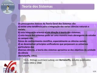 Teoria dos Sistemas
T.G.S.: Biólogo austríaco Ludwig von Bertalanffy, estudos publicados
entre 1950 e 1968
Os pressupostos básicos da Teoria Geral dos Sistemas são:
a) existe uma tendência para a integração das varias ciências naturais e
sociais;
b) esta integração orienta-se em direção à teoria dos sistemas;
c) esta teoria dos sistemas pode ser uma maneira mais abrangente de estudar
os campos não
físicos do conhecimento científico, especialmente as ciências sociais;
d) ao desenvolver princípios unificadores que perpassam os universos
particulares das
diversas ciências, a teoria dos sistemas aproxima-se dos objetivos da unidade
da ciência
(Bertalanffy, 1951).
5/20
 