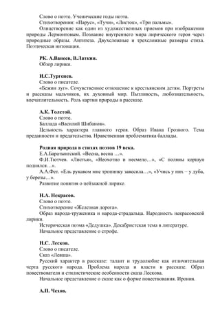 Слово о поэте. Ученические годы поэта.
Стихотворения: «Парус», «Тучи», «Листок», «Три пальмы».
Олицетворение как один из художественных приемов при изображении
природы Лермонтовым. Познание внутреннего мира лирического героя через
природные образы. Антитеза. Двухсложные и трехсложные размеры стиха.
Поэтическая интонация.
РК. А.Ванеев, В.Латкин.
Обзор лирики.
И.С.Тургенев.
Слово о писателе.
«Бежин луг». Сочувственное отношение к крестьянским детям. Портреты
и рассказы мальчиков, их духовный мир. Пытливость, любознательность,
впечатлительность. Роль картин природы в рассказе.
А.К. Толстой.
Слово о поэте.
Баллада «Василий Шибанов».
Цельность характера главного героя. Образ Ивана Грозного. Тема
преданности и предательства. Нравственная проблематика баллады.
Родная природа в стихах поэтов 19 века.
Е.А.Баратынгский. «Весна, весна …».
Ф.И.Тютчев. «Листья», «Неохотно и несмело…», «С поляны коршун
поднялся…».
А.А.Фет. «Ель рукавом мне тропинку завесила…», «Учись у них – у дуба,
у березы…».
Развитие понятия о пейзажной лирике.
Н.А. Некрасов.
Слово о поэте.
Стихотворение «Железная дорога».
Образ народа-труженика и народа-страдальца. Народность некрасовской
лирики.
Историческая поэма «Дедушка». Декабристская тема в литературе.
Начальное представление о строфе.
Н.С. Лесков.
Слово о писателе.
Сказ «Левша».
Русский характер в рассказе: талант и трудолюбие как отличительная
черта русского народа. Проблема народа и власти в рассказе. Образ
повествователя и стилистические особенности сказа Лескова.
Начальное представление о сказе как о форме повествования. Ирония.
А.П. Чехов.
 
