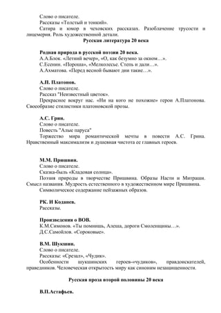 Слово о писателе.
Рассказы «Толстый и тонкий».
Сатира и юмор в чеховских рассказах. Разоблачение трусости и
лицемерия. Роль художественной детали.
Русская литература 20 века
Родная природа в русской поэзии 20 века.
А.А.Блок. «Летний вечер», «О, как безумно за окном…».
С.Есенин. «Пороша», «Мелколесье. Степь и дали…».
А.Ахматова. «Перед весной бывают дни такие…».
А.П. Платонов.
Слово о писателе.
Рассказ "Неизвестный цветок».
Прекрасное вокруг нас. «Ни на кого не похожие» герои А.Платонова.
Своеобразие стилистики платоновской прозы.
А.С. Грин.
Слово о писателе.
Повесть "Алые паруса"
Торжество мира романтической мечты в повести А.С. Грина.
Нравственный максимализм и душевная чистота ее главных героев.
М.М. Пришвин.
Слово о писателе.
Сказка-быль «Кладовая солнца».
Поэзия природы в творчестве Пришвина. Образы Насти и Митраши.
Смысл названия. Мудрость естественного в художественном мире Пришвина.
Символическое содержание пейзажных образов.
РК. И Коданев.
Рассказы.
Произведения о ВОВ.
К.М.Симонов. «Ты помнишь, Алеша, дороги Смоленщины…».
Д.С.Самойлов. «Сороковые».
В.М. Шукшин.
Слово о писателе.
Рассказы: «Срезал», «Чудик».
Особенности шукшинских героев-«чудиков», правдоискателей,
праведников. Человеческая открытость миру как синоним незащищенности.
Русская проза второй половины 20 века
В.П.Астафьев.
 