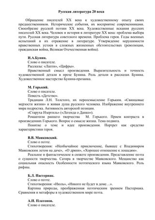 Русская литература 20 века
Обращение писателей ХХ века к художественному опыту своих
предшественников. Исторические события, их восприятие современниками.
Своеобразие русской поэзии ХХ века. Художественные искания русских
писателей ХХ века. Человек и история в литературе ХХ века: проблема выбора
пути. Русская литература советского времени. Проблема героя. Годы военных
испытаний и их отражение в литературе. Утверждение нерушимости
нравственных устоев в сложных жизненных обстоятельствах (революции,
гражданская война, Великая Отечественная война).
И.А.Бунин.
Слово о писателе.
Рассказы: «Лапти», «Цифры».
Нравственный смысл произведения. Выразительность и точность
художественной детали в прозе Бунина. Роль детали в рассказах Бунина.
Художественное мастерство Бунина-прозаика.
М. Горький.
Слово о писателе.
Повесть «Детство».
Традиции Л.Н. Толстого, их переосмысление Горьким. «Свинцовые
мерзости жизни» и живая душа русского человека. Изображение внутреннего
мира подростка. Активность авторской позиции.
«Старуха Изергиль» («Легенда о Данко»).
Романтизм раннего творчества М. Горького. Прием контраста в
произведениях Горького. Вопрос о смысле жизни. Тема подвига.
Понятие о теме и идее произведения. Портрет как средство
характеристики героя.
В.В. Маяковский.
Слово о поэте.
Стихотворения: «Необычайное приключение, бывшее с Владимиром
Маяковским летом на даче», «О дряни», «Хорошее отношение к лошадям».
Реальное и фантастическое в сюжете произведения. Представление поэта
о сущности творчества. Сатира в творчестве Маяковского. Мещанство как
социальная опасность Особенности поэтического языка Маяковского. Роль
рифмы.
Б.Л. Пастернак.
Слово о поэте.
Стихотворения: «Июль», «Никого не будет в доме…».
Картина природы, преображенная поэтическим зрением Пастернака.
Сравнения и метафоры в художественном мире поэта.
А.П. Платонов.
Слово о писателе.
 