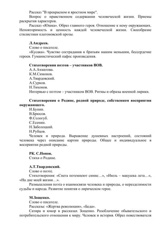 Рассказ "В прекрасном и яростном мире".
Вопрос о нравственном содержании человеческой жизни. Приемы
раскрытия характеров.
Рассказ «Юшка». Образ главного героя. Отношение к нему окружающих.
Неповторимость и ценность каждой человеческой жизни. Своеобразие
стилистики платоновской прозы.
Л.Андреев.
Слово о писателе.
«Кусака». Чувство сострадания к братьям нашим меньшим, бессердечие
героев. Гуманистический пафос произведения.
Стихотворения поэтов – участников ВОВ.
А.А.Ахматова.
К.М.Симонов.
А.Твардовский.
А.Сурков.
Н.Тихонов.
Интервью с поэтом – участником ВОВ. Ритмы и образы военной лирики.
Стихотворения о Родине, родной природе, собственном восприятии
окружающего.
И.Бунин.
В.Брюсов.
Ф.Сологуб.
С.Есенин.
Н.Заболоцкий.
Н.Рубцов.
Человек и природа. Выражение душевных настроений, состояний
человека через описание картин природы. Общее и индивидуальное в
восприятии родной природы.
РК. С.Попов.
Стихи о Родине.
А.Т.Твардовский.
Слово о поэте.
Стихотворения: «Снега потемнеют синие…», «Июль – макушка лета…»,
«На дне моей жизни…».
Размышления поэта о взаимосвязи человека и природы, о неразделимости
судьбы и народа. Развитие понятия о лирическом герое.
М.Зощенко.
Слово о писателе.
Рассказы: «Жертва революции», «Беда».
Сатира и юмор в рассказах Зощенко. Разоблачение обывательского и
потребительского отношения к миру. Человек и история. Образ повествователя
 