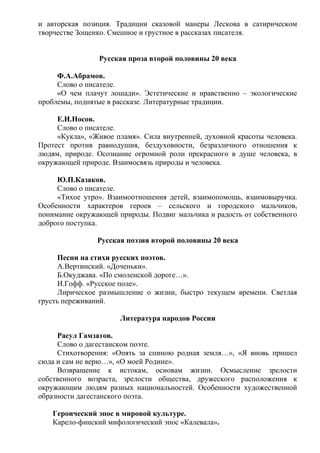 и авторская позиция. Традиции сказовой манеры Лескова в сатирическом
творчестве Зощенко. Смешное и грустное в рассказах писателя.
Русская проза второй половины 20 века
Ф.А.Абрамов.
Слово о писателе.
«О чем плачут лошади». Эстетические и нравственно – экологические
проблемы, поднятые в рассказе. Литературные традиции.
Е.И.Носов.
Слово о писателе.
«Кукла», «Живое пламя». Сила внутренней, духовной красоты человека.
Протест против равнодушия, бездуховности, безразличного отношения к
людям, природе. Осознание огромной роли прекрасного в душе человека, в
окружающей природе. Взаимосвязь природы и человека.
Ю.П.Казаков.
Слово о писателе.
«Тихое утро». Взаимоотношения детей, взаимопомощь, взаимовыручка.
Особенности характеров героев – сельского и городского мальчиков,
понимание окружающей природы. Подвиг мальчика и радость от собственного
доброго поступка.
Русская поэзия второй половины 20 века
Песни на стихи русских поэтов.
А.Вертинский. «Доченьки».
Б.Окуджава. «По смоленской дороге…».
И.Гофф. «Русское поле».
Лирическое размышление о жизни, быстро текущем времени. Светлая
грусть переживаний.
Литература народов России
Расул Гамзатов.
Слово о дагестанском поэте.
Стихотворения: «Опять за спиною родная земля…», «Я вновь пришел
сюда и сам не верю…», «О моей Родине».
Возвращение к истокам, основам жизни. Осмысление зрелости
собственного возраста, зрелости общества, дружеского расположения к
окружающим людям разных национальностей. Особенности художественной
образности дагестанского поэта.
Героический эпос в мировой культуре.
Карело-финский мифологический эпос «Калевала».
 