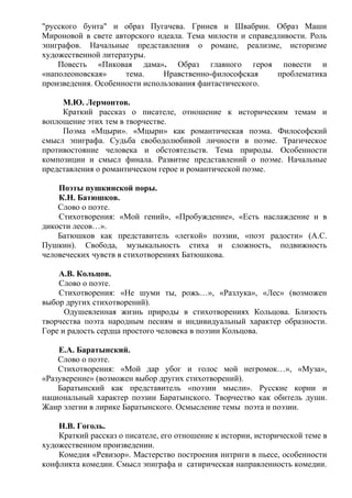 "русского бунта" и образ Пугачева. Гринев и Швабрин. Образ Маши
Мироновой в свете авторского идеала. Тема милости и справедливости. Роль
эпиграфов. Начальные представления о романе, реализме, историзме
художественной литературы.
Повесть «Пиковая дама». Образ главного героя повести и
«наполеоновская» тема. Нравственно-философская проблематика
произведения. Особенности использования фантастического.
М.Ю. Лермонтов.
Краткий рассказ о писателе, отношение к историческим темам и
воплощение этих тем в творчестве.
Поэма «Мцыри». «Мцыри» как романтическая поэма. Философский
смысл эпиграфа. Судьба свободолюбивой личности в поэме. Трагическое
противостояние человека и обстоятельств. Тема природы. Особенности
композиции и смысл финала. Развитие представлений о поэме. Начальные
представления о романтическом герое и романтической поэме.
Поэты пушкинской поры.
К.Н. Батюшков.
Слово о поэте.
Стихотворения: «Мой гений», «Пробуждение», «Есть наслаждение и в
дикости лесов…».
Батюшков как представитель «легкой» поэзии, «поэт радости» (А.С.
Пушкин). Свобода, музыкальность стиха и сложность, подвижность
человеческих чувств в стихотворениях Батюшкова.
А.В. Кольцов.
Слово о поэте.
Стихотворения: «Не шуми ты, рожь…», «Разлука», «Лес» (возможен
выбор других стихотворений).
Одушевленная жизнь природы в стихотворениях Кольцова. Близость
творчества поэта народным песням и индивидуальный характер образности.
Горе и радость сердца простого человека в поэзии Кольцова.
Е.А. Баратынский.
Слово о поэте.
Стихотворения: «Мой дар убог и голос мой негромок…», «Муза»,
«Разуверение» (возможен выбор других стихотворений).
Баратынский как представитель «поэзии мысли». Русские корни и
национальный характер поэзии Баратынского. Творчество как обитель души.
Жанр элегии в лирике Баратынского. Осмысление темы поэта и поэзии.
Н.В. Гоголь.
Краткий рассказ о писателе, его отношение к истории, исторической теме в
художественном произведении.
Комедия «Ревизор». Мастерство построения интриги в пьесе, особенности
конфликта комедии. Смысл эпиграфа и сатирическая направленность комедии.
 