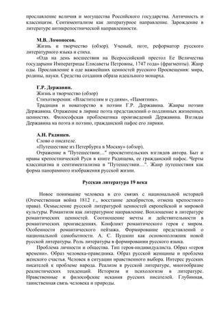 прославление величия и могущества Российского государства. Античность и
классицизм. Сентиментализм как литературное направление. Зарождение в
литературе антикрепостнической направленности.
М.В. Ломоносов.
Жизнь и творчество (обзор). Ученый, поэт, реформатор русского
литературного языка и стиха.
«Ода на день восшествия на Всероссийский престол Ее Величества
государыни Императрицы Елисаветы Петровны, 1747 года» (фрагменты). Жанр
оды. Прославление в оде важнейших ценностей русского Просвещения: мира,
родины, науки. Средства создания образа идеального монарха.
Г.Р. Державин.
Жизнь и творчество (обзор)
Стихотворения: «Властителям и судиям», «Памятник».
Традиция и новаторство в поэзии Г.Р. Державина. Жанры поэзии
Державина. Отражение в лирике поэта представлений о подлинных жизненных
ценностях. Философская проблематика произведений Державина. Взгляды
Державина на поэта и поэзию, гражданский пафос его лирики.
А.Н. Радищев.
Слово о писателе.
«Путешествие из Петербурга в Москву» (обзор).
Отражение в "Путешествии…" просветительских взглядов автора. Быт и
нравы крепостнической Руси в книге Радищева, ее гражданский пафос. Черты
классицизма и сентиментализма в "Путешествии…". Жанр путешествия как
форма панорамного изображения русской жизни.
Русская литература 19 века
Новое понимание человека в его связях с национальной историей
(Отечественная война 1812 г., восстание декабристов, отмена крепостного
права). Осмысление русской литературой ценностей европейской и мировой
культуры. Романтизм как литературное направление. Воплощение в литературе
романтических ценностей. Соотношение мечты и действительности в
романтических произведениях. Конфликт романтического героя с миром.
Особенности романтического пейзажа. Формирование представлений о
национальной самобытности. А. С. Пушкин как основоположник новой
русской литературы. Роль литературы в формировании русского языка.
Проблема личности и общества. Тип героя-индивидуалиста. Образ «героя
времени». Образ человека-праведника. Образ русской женщины и проблема
женского счастья. Человек в ситуации нравственного выбора. Интерес русских
писателей к проблеме народа. Реализм в русской литературе, многообразие
реалистических тенденций. Историзм и психологизм в литературе.
Нравственные и философские искания русских писателей. Глубинная,
таинственная связь человека и природы.
 