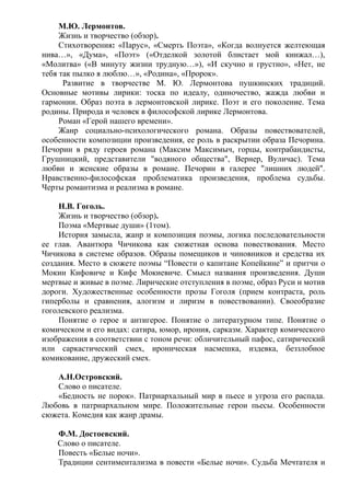 М.Ю. Лермонтов.
Жизнь и творчество (обзор).
Стихотворения: «Парус», «Смерть Поэта», «Когда волнуется желтеющая
нива…», «Дума», «Поэт» («Отделкой золотой блистает мой кинжал…),
«Молитва» («В минуту жизни трудную…»), «И скучно и грустно», «Нет, не
тебя так пылко я люблю…», «Родина», «Пророк».
Развитие в творчестве М. Ю. Лермонтова пушкинских традиций.
Основные мотивы лирики: тоска по идеалу, одиночество, жажда любви и
гармонии. Образ поэта в лермонтовской лирике. Поэт и его поколение. Тема
родины. Природа и человек в философской лирике Лермонтова.
Роман «Герой нашего времени».
Жанр социально-психологического романа. Образы повествователей,
особенности композиции произведения, ее роль в раскрытии образа Печорина.
Печорин в ряду героев романа (Максим Максимыч, горцы, контрабандисты,
Грушницкий, представители "водяного общества", Вернер, Вуличас). Тема
любви и женские образы в романе. Печорин в галерее "лишних людей".
Нравственно-философская проблематика произведения, проблема судьбы.
Черты романтизма и реализма в романе.
Н.В. Гоголь.
Жизнь и творчество (обзор).
Поэма «Мертвые души» (1том).
История замысла, жанр и композиция поэмы, логика последовательности
ее глав. Авантюра Чичикова как сюжетная основа повествования. Место
Чичикова в системе образов. Образы помещиков и чиновников и средства их
создания. Место в сюжете поэмы “Повести о капитане Копейкине” и притчи о
Мокии Кифовиче и Кифе Мокиевиче. Смысл названия произведения. Души
мертвые и живые в поэме. Лирические отступления в поэме, образ Руси и мотив
дороги. Художественные особенности прозы Гоголя (прием контраста, роль
гиперболы и сравнения, алогизм и лиризм в повествовании). Своеобразие
гоголевского реализма.
Понятие о герое и антигерое. Понятие о литературном типе. Понятие о
комическом и его видах: сатира, юмор, ирония, сарказм. Характер комического
изображения в соответствии с тоном речи: обличительный пафос, сатирический
или саркастический смех, ироническая насмешка, издевка, беззлобное
комикование, дружеский смех.
А.Н.Островский.
Слово о писателе.
«Бедность не порок». Патриархальный мир в пьесе и угроза его распада.
Любовь в патриархальном мире. Положительные герои пьесы. Особенности
сюжета. Комедия как жанр драмы.
Ф.М. Достоевский.
Слово о писателе.
Повесть «Белые ночи».
Традиции сентиментализма в повести «Белые ночи». Судьба Мечтателя и
 