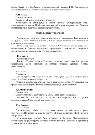 образ Петербурга. Особенности художественной манеры Ф.М. Достоевского.
Развитие понятия о повести как об одном из эпических жанров.
А.П. Чехов.
Слово о писателе.
Рассказы: «Тоска», «Смерть чиновника».
Комическое и трагическое в прозе Чехова. Трансформация темы
«маленького» человека. Особенности авторской позиции в рассказах. Развитие
представлений о жанровых особенностях рассказа.
Русская литература 20 века
Человек и история в литературе. Личность и государство. Тема родины и
ее судьбы. Образ России в поэзии ХХ века. Годы военных испытаний и их
отражение в литературе.
Обращение писателей второй половины ХХ века к острым проблемам
современности. Поиски незыблемых нравственных ценностей в народной
жизни, раскрытие самобытных русских характеров.
И.А.Бунин.
Слово о писателе.
Рассказ «Темные аллеи». Печальная история любви людей из разных
социальных слоев. «Поэзия» и «проза» русской усадьбы. Лиризм
повествования.
А.А. Блок.
Слово о поэте.
Стихотворения: «О, весна без конца и без краю…», «О, я хочу безумно
жить…», «Ветер принес издалека…».
Родина и любовь как единая тема в творчестве Блока. Художественные
средства создания образа России. Лирический герой стихотворения.
В.В.Маяковский.
Слово о поэте.
Стихотворения: «Послушайте!», «А вы могли бы?», «Люблю».
Новаторство Маяковского – поэта. Своеобразие стиха, ритма,
словотворчества. Маяковский о труде поэта.
С.А. Есенин.
Слово о поэте.
Стихотворения: «Гой ты, Русь, моя родная…», «Отговорила роща
золотая…», «Не жалею, не зову, не плачу», «Письмо женщине», «Разбуди меня
завтра рано…».
Поэтизация крестьянской Руси в творчестве Есенина. Эмоциональная
искренность и философская глубина поэзии Есенина. Человек и природа в
художественном мире поэта.
 