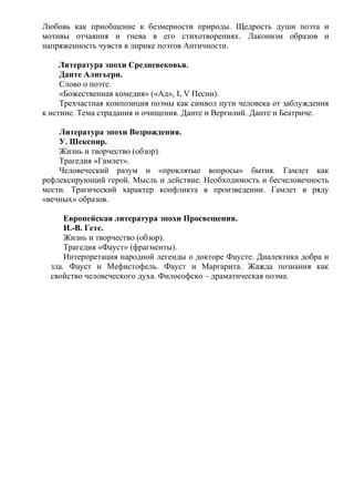 Любовь как приобщение к безмерности природы. Щедрость души поэта и
мотивы отчаяния и гнева в его стихотворениях. Лаконизм образов и
напряженность чувств в лирике поэтов Античности.
Литература эпохи Средневековья.
Данте Алигьери.
Слово о поэте.
«Божественная комедия» («Ад», I, V Песни).
Трехчастная композиция поэмы как символ пути человека от заблуждения
к истине. Тема страдания и очищения. Данте и Вергилий. Данте и Беатриче.
Литература эпохи Возрождения.
У. Шекспир.
Жизнь и творчество (обзор).
Трагедия «Гамлет».
Человеческий разум и «проклятые вопросы» бытия. Гамлет как
рефлексирующий герой. Мысль и действие. Необходимость и бесчеловечность
мести. Трагический характер конфликта в произведении. Гамлет в ряду
«вечных» образов.
Европейская литература эпохи Просвещения.
И.-В. Гете.
Жизнь и творчество (обзор).
Трагедия «Фауст» (фрагменты).
Интерпретация народной легенды о докторе Фаусте. Диалектика добра и
зла. Фауст и Мефистофель. Фауст и Маргарита. Жажда познания как
свойство человеческого духа. Философско – драматическая поэма.
 