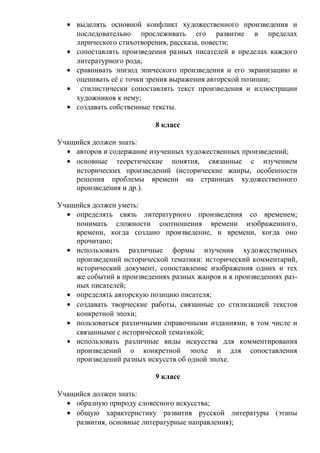 • выделять основной конфликт художественного произведения и
последовательно прослеживать его развитие в пределах
лирического стихотворения, рассказа, повести;
• сопоставлять произведения разных писателей в пределах каждого
литературного рода;
• сравнивать эпизод эпического произведения и его экранизацию и
оценивать её с точки зрения выражения авторской позиции;
• стилистически сопоставлять текст произведения и иллюстрации
художников к нему;
• создавать собственные тексты.
8 класс
Учащийся должен знать:
• авторов и содержание изученных художественных произведений;
• основные теоретические понятия, связанные с изучением
исторических произведений (исторические жанры, особенности
решения проблемы времени на страницах художественного
произведения и др.).
Учащийся должен уметь:
• определять связь литературного произведения со временем;
понимать сложности соотношения времени изображенного,
времени, когда создано произведение, и времени, когда оно
прочитано;
• использовать различные формы изучения художественных
произведений исторической тематики: исторический комментарий,
исторический документ, сопоставление изображения одних и тех
же событий в произведениях разных жанров и в произведениях раз-
ных писателей;
• определять авторскую позицию писателя;
• создавать творческие работы, связанные со стилизацией текстов
конкретной эпохи;
• пользоваться различными справочными изданиями, в том числе и
связанными с исторической тематикой;
• использовать различные виды искусства для комментирования
произведений о конкретной эпохе и для сопоставления
произведений разных искусств об одной эпохе.
9 класс
Учащийся должен знать:
• образную природу словесного искусства;
• общую характеристику развития русской литературы (этапы
развития, основные литературные направления);
 