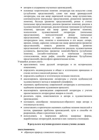 • авторов и содержание изученных произведений;
• основные теоретические понятия: литература как искусство слова
(углубление представлений), слово как жанр древнерусской
литературы, ода как жанр лирической поэзии, жанр путешествия,
сентиментализм (начальные представления), романтизм (развитие
понятия), баллада (развитие представлений), роман в стихах
(начальные представления), реализм (развитие понятия), реализм в
художественной литературе, реалистическая типизация (углубление
понятия), трагедия как жанр драмы (развитие понятия),
психологизм художественной литературы (начальные
представления), психологический роман (начальные
представления), понятие о герое и антигерое, понятие о
литературном типе, понятие о комическом и его видах: сатире,
иронии, юморе, сарказме; комедия как жанр драматургии (развитие
представлений), повесть развитие понятия), развитие
представлений о жанровых особенностях рассказа, художественная
условность, фантастика (развитие понятий).Притча (углубление
понятия), силлабо-тоническая и тоническая системы
стихосложения, виды рифм, способы рифмовки 9углубление
представлений), философско-драматическая поэма.
Учащийся должен уметь:
• прослеживать темы русской литературы в их исторических
изменениях;
• определять индивидуальное и общее в эстетических принципах и
стилях поэтов и писателей разных эпох;
• определять идейную и эстетическую позицию писателя;
• анализировать произведение литературы с учетом особенностей
художественного метода и жанровой специфики;
• оценивать проблематику современной литературы в соотнесении с
идейными исканиями художников прошлого;
• анализировать произведения современной литературы с учетом
преемственности литературных жанров и стилей;
• различать героя, повествователя и автора в художественном
произведении;
• осознавать своеобразие эмоционально-образного мира автора и
откликаться на него;
• сопоставлять и критически оценивать идейные искания писателей и
поэтов, сравнивая проблемы произведений, пути и способы их
разрешения, общее и различное в них;
• использовать в творческих работах жанровые формы,
выработанные литературой, включая в них элементы стилизации.
В результате изучения русского языка ученик должен
знать/понимать:
• образную природу словесного искусства;
 