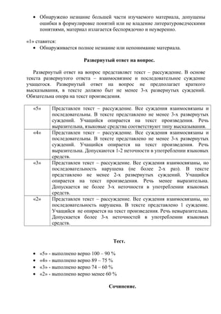 • Обнаружено незнание большей части изучаемого материала, допущены
ошибки в формулировке понятий или не владение литературоведческими
понятиями, материал излагается беспорядочно и неуверенно.
«1» ставится:
• Обнаруживается полное незнание или непонимание материала.
Развернутый ответ на вопрос.
Развернутый ответ на вопрос представляет текст – рассуждение. В основе
текста развернутого ответа – взаимосвязное и последовательное суждение
учащегося. Развернутый ответ на вопрос не предполагает краткого
высказывания, в тексте должно быт не менее 3-х развернутых суждений.
Обязательна опора на текст произведения.
«5» Представлен текст – рассуждение. Все суждения взаимосвязаны и
последовательны. В тексте представлено не менее 3-х развернутых
суждений. Учащийся опирается на текст произведения. Речь
выразительна, языковые средства соответствуют типу высказывания.
«4» Представлен текст – рассуждение. Все суждения взаимосвязаны и
последовательны. В тексте представлено не менее 3-х развернутых
суждений. Учащийся опирается на текст произведения. Речь
выразительна. Допускаются 1-2 неточности в употреблении языковых
средств.
«3» Представлен текст – рассуждение. Все суждения взаимосвязаны, но
последовательность нарушена (не более 2-х раз). В тексте
представлено не менее 2-х развернутых суждений. Учащийся
опирается на текст произведения. Речь менее выразительна.
Допускается не более 3-х неточности в употреблении языковых
средств.
«2» Представлен текст – рассуждение. Все суждения взаимосвязаны, но
последовательность нарушена. В тексте представлено 1 суждение.
Учащийся не опирается на текст произведения. Речь невыразительна.
Допускается более 3-х неточностей в употреблении языковых
средств.
Тест.
• «5» - выполнено верно 100 – 90 %
• «4» - выполнено верно 89 – 75 %
• «3» - выполнено верно 74 – 60 %
• «2» - выполнено верно менее 60 %
Сочинение.
 