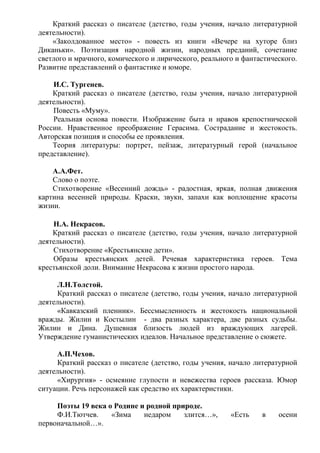 Краткий рассказ о писателе (детство, годы учения, начало литературной
деятельности).
«Заколдованное место» - повесть из книги «Вечере на хуторе близ
Диканьки». Поэтизация народной жизни, народных преданий, сочетание
светлого и мрачного, комического и лирического, реального и фантастического.
Развитие представлений о фантастике и юморе.
И.С. Тургенев.
Краткий рассказ о писателе (детство, годы учения, начало литературной
деятельности).
Повесть «Муму».
Реальная основа повести. Изображение быта и нравов крепостнической
России. Нравственное преображение Герасима. Сострадание и жестокость.
Авторская позиция и способы ее проявления.
Теория литературы: портрет, пейзаж, литературный герой (начальное
представление).
А.А.Фет.
Слово о поэте.
Стихотворение «Весенний дождь» - радостная, яркая, полная движения
картина весенней природы. Краски, звуки, запахи как воплощение красоты
жизни.
Н.А. Некрасов.
Краткий рассказ о писателе (детство, годы учения, начало литературной
деятельности).
Стихотворение «Крестьянские дети».
Образы крестьянских детей. Речевая характеристика героев. Тема
крестьянской доли. Внимание Некрасова к жизни простого народа.
Л.Н.Толстой.
Краткий рассказ о писателе (детство, годы учения, начало литературной
деятельности).
«Кавказский пленник». Бессмысленность и жестокость национальной
вражды. Жилин и Костылин - два разных характера, две разных судьбы.
Жилин и Дина. Душевная близость людей из враждующих лагерей.
Утверждение гуманистических идеалов. Начальное представление о сюжете.
А.П.Чехов.
Краткий рассказ о писателе (детство, годы учения, начало литературной
деятельности).
«Хирургия» - осмеяние глупости и невежества героев рассказа. Юмор
ситуации. Речь персонажей как средство их характеристики.
Поэты 19 века о Родине и родной природе.
Ф.И.Тютчев. «Зима недаром злится…», «Есть в осени
первоначальной…».
 
