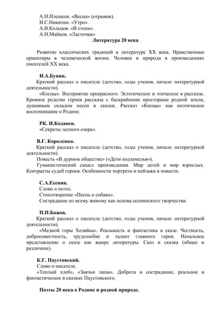 А.Н.Плещеев. «Весна» (отрывок).
И.С.Никитин. «Утро».
А.В.Кольцов. «В степи».
А.Н.Майков. «Ласточки»
Литература 20 века
Развитие классических традиций в литературе ХХ века. Нравственные
ориентиры в человеческой жизни. Человек и природа в произведениях
писателей ХХ века.
И.А.Бунин.
Краткий рассказ о писателе (детство, годы учения, начало литературной
деятельности).
«Косцы». Восприятие прекрасного. Эстетическое и этическое в рассказе.
Кровное родство героев рассказа с бескрайними просторами родной земли,
душевным складом песен и сказок. Рассказ «Косцы» как поэтическое
воспоминание о Родине.
РК. И.Коданев.
«Секреты лесного озера».
В.Г. Короленко.
Краткий рассказ о писателе (детство, годы учения, начало литературной
деятельности).
Повесть «В дурном обществе» («Дети подземелья»).
Гуманистический смысл произведения. Мир детей и мир взрослых.
Контрасты судеб героев. Особенности портрета и пейзажа в повести.
С.А.Есенин.
Слово о поэте.
Стихотворение «Песнь о собаке».
Сострадание ко всему живому как основа есенинского творчества.
П.П.Бажов.
Краткий рассказ о писателе (детство, годы учения, начало литературной
деятельности).
«Медной горы Хозяйка». Реальность и фантастика в сказе. Честность,
добросовестность, трудолюбие и талант главного героя. Начальное
представление о сказе как жанре литературы. Сказ и сказка (общее и
различное).
К.Г. Паустовский.
Слово о писателе.
«Теплый хлеб», «Заячьи лапы». Доброта и сострадание, реальное и
фантастическое в сказках Паустовского.
Поэты 20 века о Родине и родной природе.
 