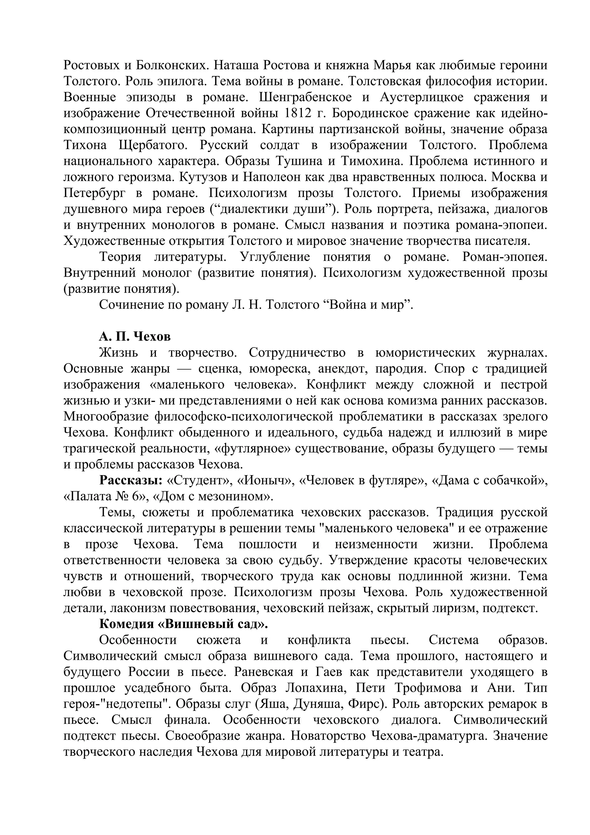 Ростовых и Болконских. Наташа Ростова и княжна Марья как любимые героини
Толстого. Роль эпилога. Тема войны в романе. Толстовская философия истории.
Военные эпизоды в романе. Шенграбенское и Аустерлицкое сражения и
изображение Отечественной войны 1812 г. Бородинское сражение как идейно-
композиционный центр романа. Картины партизанской войны, значение образа
Тихона Щербатого. Русский солдат в изображении Толстого. Проблема
национального характера. Образы Тушина и Тимохина. Проблема истинного и
ложного героизма. Кутузов и Наполеон как два нравственных полюса. Москва и
Петербург в романе. Психологизм прозы Толстого. Приемы изображения
душевного мира героев (“диалектики души”). Роль портрета, пейзажа, диалогов
и внутренних монологов в романе. Смысл названия и поэтика романа-эпопеи.
Художественные открытия Толстого и мировое значение творчества писателя.
Теория литературы. Углубление понятия о романе. Роман-эпопея.
Внутренний монолог (развитие понятия). Психологизм художественной прозы
(развитие понятия).
Сочинение по роману Л. Н. Толстого “Война и мир”.
А. П. Чехов
Жизнь и творчество. Сотрудничество в юмористических журналах.
Основные жанры — сценка, юмореска, анекдот, пародия. Спор с традицией
изображения «маленького человека». Конфликт между сложной и пестрой
жизнью и узки- ми представлениями о ней как основа комизма ранних рассказов.
Многообразие философско-психологической проблематики в рассказах зрелого
Чехова. Конфликт обыденного и идеального, судьба надежд и иллюзий в мире
трагической реальности, «футлярное» существование, образы будущего — темы
и проблемы рассказов Чехова.
Рассказы: «Студент», «Ионыч», «Человек в футляре», «Дама с собачкой»,
«Палата № 6», «Дом с мезонином».
Темы, сюжеты и проблематика чеховских рассказов. Традиция русской
классической литературы в решении темы "маленького человека" и ее отражение
в прозе Чехова. Тема пошлости и неизменности жизни. Проблема
ответственности человека за свою судьбу. Утверждение красоты человеческих
чувств и отношений, творческого труда как основы подлинной жизни. Тема
любви в чеховской прозе. Психологизм прозы Чехова. Роль художественной
детали, лаконизм повествования, чеховский пейзаж, скрытый лиризм, подтекст.
Комедия «Вишневый сад».
Особенности сюжета и конфликта пьесы. Система образов.
Символический смысл образа вишневого сада. Тема прошлого, настоящего и
будущего России в пьесе. Раневская и Гаев как представители уходящего в
прошлое усадебного быта. Образ Лопахина, Пети Трофимова и Ани. Тип
героя-"недотепы". Образы слуг (Яша, Дуняша, Фирс). Роль авторских ремарок в
пьесе. Смысл финала. Особенности чеховского диалога. Символический
подтекст пьесы. Своеобразие жанра. Новаторство Чехова-драматурга. Значение
творческого наследия Чехова для мировой литературы и театра.
 