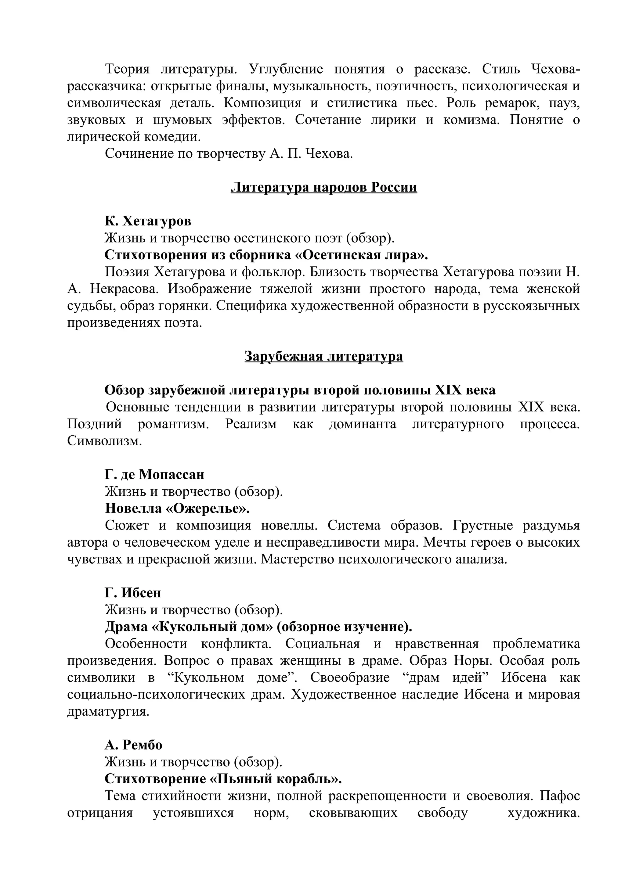 Теория литературы. Углубление понятия о рассказе. Стиль Чехова-
рассказчика: открытые финалы, музыкальность, поэтичность, психологическая и
символическая деталь. Композиция и стилистика пьес. Роль ремарок, пауз,
звуковых и шумовых эффектов. Сочетание лирики и комизма. Понятие о
лирической комедии.
Сочинение по творчеству А. П. Чехова.
Литература народов России
К. Хетагуров
Жизнь и творчество осетинского поэт (обзор).
Стихотворения из сборника «Осетинская лира».
Поэзия Хетагурова и фольклор. Близость творчества Хетагурова поэзии Н.
А. Некрасова. Изображение тяжелой жизни простого народа, тема женской
судьбы, образ горянки. Специфика художественной образности в русскоязычных
произведениях поэта.
Зарубежная литература
Обзор зарубежной литературы второй половины XIX века
Основные тенденции в развитии литературы второй половины XIX века.
Поздний романтизм. Реализм как доминанта литературного процесса.
Символизм.
Г. де Мопассан
Жизнь и творчество (обзор).
Новелла «Ожерелье».
Сюжет и композиция новеллы. Система образов. Грустные раздумья
автора о человеческом уделе и несправедливости мира. Мечты героев о высоких
чувствах и прекрасной жизни. Мастерство психологического анализа.
Г. Ибсен
Жизнь и творчество (обзор).
Драма «Кукольный дом» (обзорное изучение).
Особенности конфликта. Социальная и нравственная проблематика
произведения. Вопрос о правах женщины в драме. Образ Норы. Особая роль
символики в “Кукольном доме”. Своеобразие “драм идей” Ибсена как
социально-психологических драм. Художественное наследие Ибсена и мировая
драматургия.
А. Рембо
Жизнь и творчество (обзор).
Стихотворение «Пьяный корабль».
Тема стихийности жизни, полной раскрепощенности и своеволия. Пафос
отрицания устоявшихся норм, сковывающих свободу художника.
 