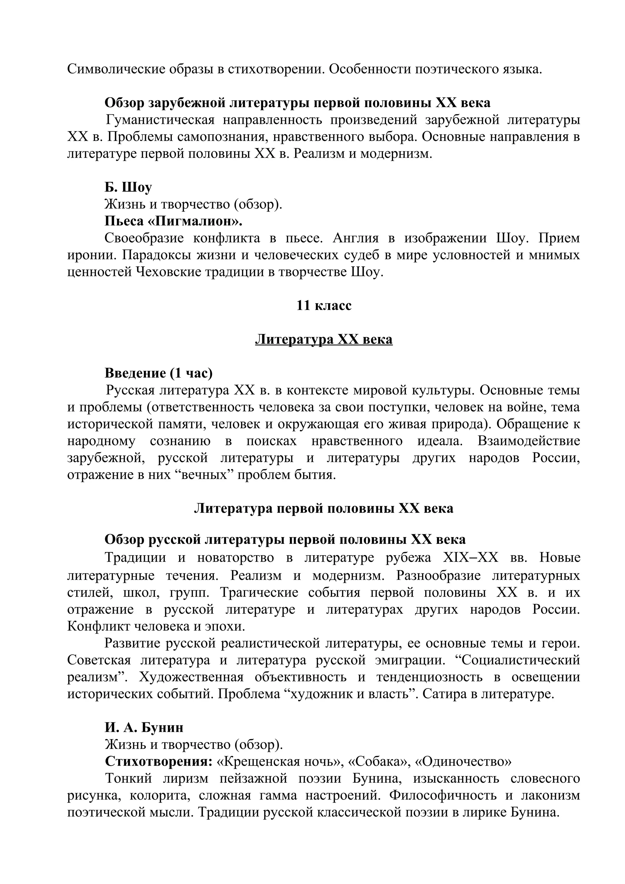 Символические образы в стихотворении. Особенности поэтического языка.
Обзор зарубежной литературы первой половины XX века
Гуманистическая направленность произведений зарубежной литературы
XX в. Проблемы самопознания, нравственного выбора. Основные направления в
литературе первой половины ХХ в. Реализм и модернизм.
Б. Шоу
Жизнь и творчество (обзор).
Пьеса «Пигмалион».
Своеобразие конфликта в пьесе. Англия в изображении Шоу. Прием
иронии. Парадоксы жизни и человеческих судеб в мире условностей и мнимых
ценностей Чеховские традиции в творчестве Шоу.
11 класс
Литература XX века
Введение (1 час)
Русская литература ХХ в. в контексте мировой культуры. Основные темы
и проблемы (ответственность человека за свои поступки, человек на войне, тема
исторической памяти, человек и окружающая его живая природа). Обращение к
народному сознанию в поисках нравственного идеала. Взаимодействие
зарубежной, русской литературы и литературы других народов России,
отражение в них “вечных” проблем бытия.
Литература первой половины XX века
Обзор русской литературы первой половины XX века
Традиции и новаторство в литературе рубежа XIX−ХХ вв. Новые
литературные течения. Реализм и модернизм. Разнообразие литературных
стилей, школ, групп. Трагические события первой половины XX в. и их
отражение в русской литературе и литературах других народов России.
Конфликт человека и эпохи.
Развитие русской реалистической литературы, ее основные темы и герои.
Советская литература и литература русской эмиграции. “Социалистический
реализм”. Художественная объективность и тенденциозность в освещении
исторических событий. Проблема “художник и власть”. Сатира в литературе.
И. А. Бунин
Жизнь и творчество (обзор).
Стихотворения: «Крещенская ночь», «Собака», «Одиночество»
Тонкий лиризм пейзажной поэзии Бунина, изысканность словесного
рисунка, колорита, сложная гамма настроений. Философичность и лаконизм
поэтической мысли. Традиции русской классической поэзии в лирике Бунина.
 
