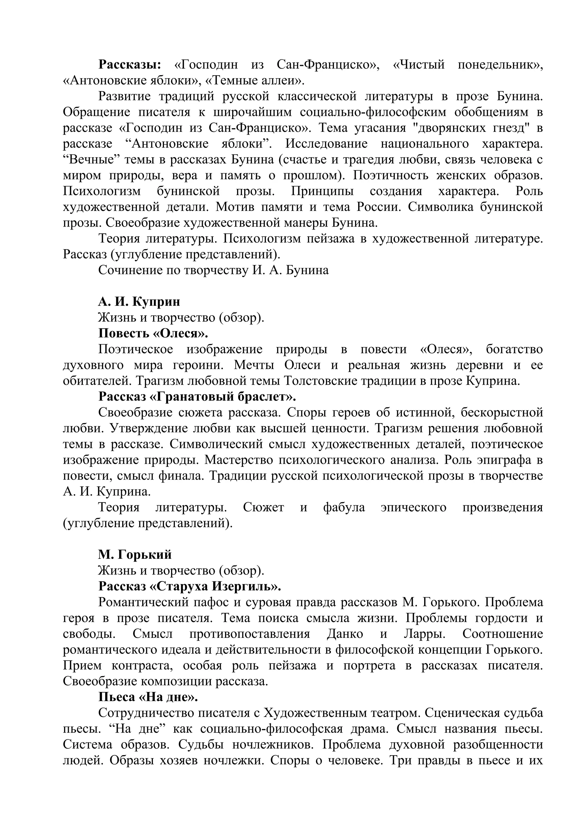 Рассказы: «Господин из Сан-Франциско», «Чистый понедельник»,
«Антоновские яблоки», «Темные аллеи».
Развитие традиций русской классической литературы в прозе Бунина.
Обращение писателя к широчайшим социально-философским обобщениям в
рассказе «Господин из Сан-Франциско». Тема угасания "дворянских гнезд" в
рассказе “Антоновские яблоки”. Исследование национального характера.
“Вечные” темы в рассказах Бунина (счастье и трагедия любви, связь человека с
миром природы, вера и память о прошлом). Поэтичность женских образов.
Психологизм бунинской прозы. Принципы создания характера. Роль
художественной детали. Мотив памяти и тема России. Символика бунинской
прозы. Своеобразие художественной манеры Бунина.
Теория литературы. Психологизм пейзажа в художественной литературе.
Рассказ (углубление представлений).
Сочинение по творчеству И. А. Бунина
А. И. Куприн
Жизнь и творчество (обзор).
Повесть «Олеся».
Поэтическое изображение природы в повести «Олеся», богатство
духовного мира героини. Мечты Олеси и реальная жизнь деревни и ее
обитателей. Трагизм любовной темы Толстовские традиции в прозе Куприна.
Рассказ «Гранатовый браслет».
Своеобразие сюжета рассказа. Споры героев об истинной, бескорыстной
любви. Утверждение любви как высшей ценности. Трагизм решения любовной
темы в рассказе. Символический смысл художественных деталей, поэтическое
изображение природы. Мастерство психологического анализа. Роль эпиграфа в
повести, смысл финала. Традиции русской психологической прозы в творчестве
А. И. Куприна.
Теория литературы. Сюжет и фабула эпического произведения
(углубление представлений).
М. Горький
Жизнь и творчество (обзор).
Рассказ «Старуха Изергиль».
Романтический пафос и суровая правда рассказов М. Горького. Проблема
героя в прозе писателя. Тема поиска смысла жизни. Проблемы гордости и
свободы. Смысл противопоставления Данко и Ларры. Соотношение
романтического идеала и действительности в философской концепции Горького.
Прием контраста, особая роль пейзажа и портрета в рассказах писателя.
Своеобразие композиции рассказа.
Пьеса «На дне».
Сотрудничество писателя с Художественным театром. Сценическая судьба
пьесы. “На дне” как социально-философская драма. Смысл названия пьесы.
Система образов. Судьбы ночлежников. Проблема духовной разобщенности
людей. Образы хозяев ночлежки. Споры о человеке. Три правды в пьесе и их
 