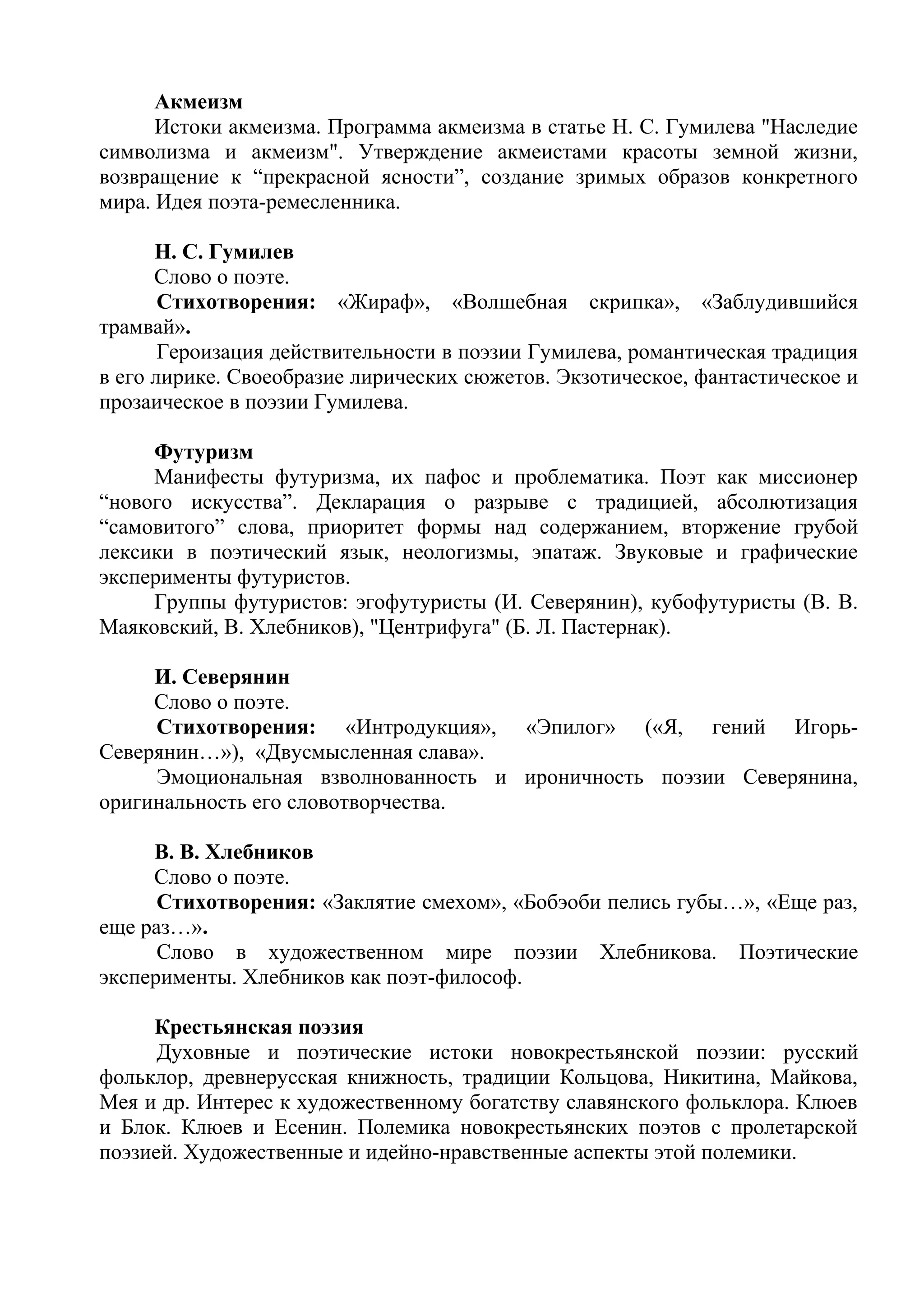 Акмеизм
Истоки акмеизма. Программа акмеизма в статье Н. С. Гумилева "Наследие
символизма и акмеизм". Утверждение акмеистами красоты земной жизни,
возвращение к “прекрасной ясности”, создание зримых образов конкретного
мира. Идея поэта-ремесленника.
Н. С. Гумилев
Слово о поэте.
Стихотворения: «Жираф», «Волшебная скрипка», «Заблудившийся
трамвай».
Героизация действительности в поэзии Гумилева, романтическая традиция
в его лирике. Своеобразие лирических сюжетов. Экзотическое, фантастическое и
прозаическое в поэзии Гумилева.
Футуризм
Манифесты футуризма, их пафос и проблематика. Поэт как миссионер
“нового искусства”. Декларация о разрыве с традицией, абсолютизация
“самовитого” слова, приоритет формы над содержанием, вторжение грубой
лексики в поэтический язык, неологизмы, эпатаж. Звуковые и графические
эксперименты футуристов.
Группы футуристов: эгофутуристы (И. Северянин), кубофутуристы (В. В.
Маяковский, В. Хлебников), "Центрифуга" (Б. Л. Пастернак).
И. Северянин
Слово о поэте.
Стихотворения: «Интродукция», «Эпилог» («Я, гений Игорь-
Северянин…»), «Двусмысленная слава».
Эмоциональная взволнованность и ироничность поэзии Северянина,
оригинальность его словотворчества.
В. В. Хлебников
Слово о поэте.
Стихотворения: «Заклятие смехом», «Бобэоби пелись губы…», «Еще раз,
еще раз…».
Слово в художественном мире поэзии Хлебникова. Поэтические
эксперименты. Хлебников как поэт-философ.
Крестьянская поэзия
Духовные и поэтические истоки новокрестьянской поэзии: русский
фольклор, древнерусская книжность, традиции Кольцова, Никитина, Майкова,
Мея и др. Интерес к художественному богатству славянского фольклора. Клюев
и Блок. Клюев и Есенин. Полемика новокрестьянских поэтов с пролетарской
поэзией. Художественные и идейно-нравственные аспекты этой полемики.
 