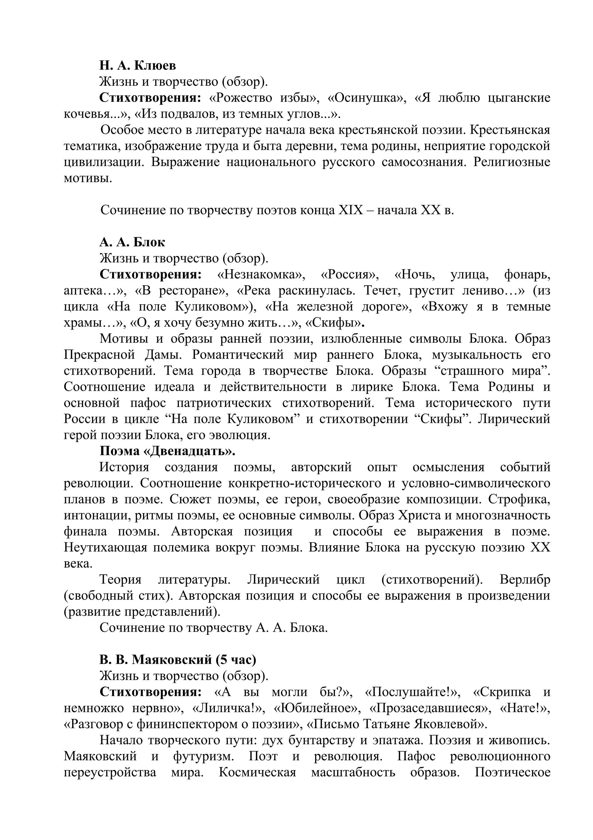 Н. А. Клюев
Жизнь и творчество (обзор).
Стихотворения: «Рожество избы», «Осинушка», «Я люблю цыганские
кочевья...», «Из подвалов, из темных углов...».
Особое место в литературе начала века крестьянской поэзии. Крестьянская
тематика, изображение труда и быта деревни, тема родины, неприятие городской
цивилизации. Выражение национального русского самосознания. Религиозные
мотивы.
Сочинение по творчеству поэтов конца XIX – начала ХХ в.
А. А. Блок
Жизнь и творчество (обзор).
Стихотворения: «Незнакомка», «Россия», «Ночь, улица, фонарь,
аптека…», «В ресторане», «Река раскинулась. Течет, грустит лениво…» (из
цикла «На поле Куликовом»), «На железной дороге», «Вхожу я в темные
храмы…», «О, я хочу безумно жить…», «Скифы».
Мотивы и образы ранней поэзии, излюбленные символы Блока. Образ
Прекрасной Дамы. Романтический мир раннего Блока, музыкальность его
стихотворений. Тема города в творчестве Блока. Образы “страшного мира”.
Соотношение идеала и действительности в лирике Блока. Тема Родины и
основной пафос патриотических стихотворений. Тема исторического пути
России в цикле “На поле Куликовом” и стихотворении “Скифы”. Лирический
герой поэзии Блока, его эволюция.
Поэма «Двенадцать».
История создания поэмы, авторский опыт осмысления событий
революции. Соотношение конкретно-исторического и условно-символического
планов в поэме. Сюжет поэмы, ее герои, своеобразие композиции. Строфика,
интонации, ритмы поэмы, ее основные символы. Образ Христа и многозначность
финала поэмы. Авторская позиция и способы ее выражения в поэме.
Неутихающая полемика вокруг поэмы. Влияние Блока на русскую поэзию XX
века.
Теория литературы. Лирический цикл (стихотворений). Верлибр
(свободный стих). Авторская позиция и способы ее выражения в произведении
(развитие представлений).
Сочинение по творчеству А. А. Блока.
В. В. Маяковский (5 час)
Жизнь и творчество (обзор).
Стихотворения: «А вы могли бы?», «Послушайте!», «Скрипка и
немножко нервно», «Лиличка!», «Юбилейное», «Прозаседавшиеся», «Нате!»,
«Разговор с фининспектором о поэзии», «Письмо Татьяне Яковлевой».
Начало творческого пути: дух бунтарству и эпатажа. Поэзия и живопись.
Маяковский и футуризм. Поэт и революция. Пафос революционного
переустройства мира. Космическая масштабность образов. Поэтическое
 