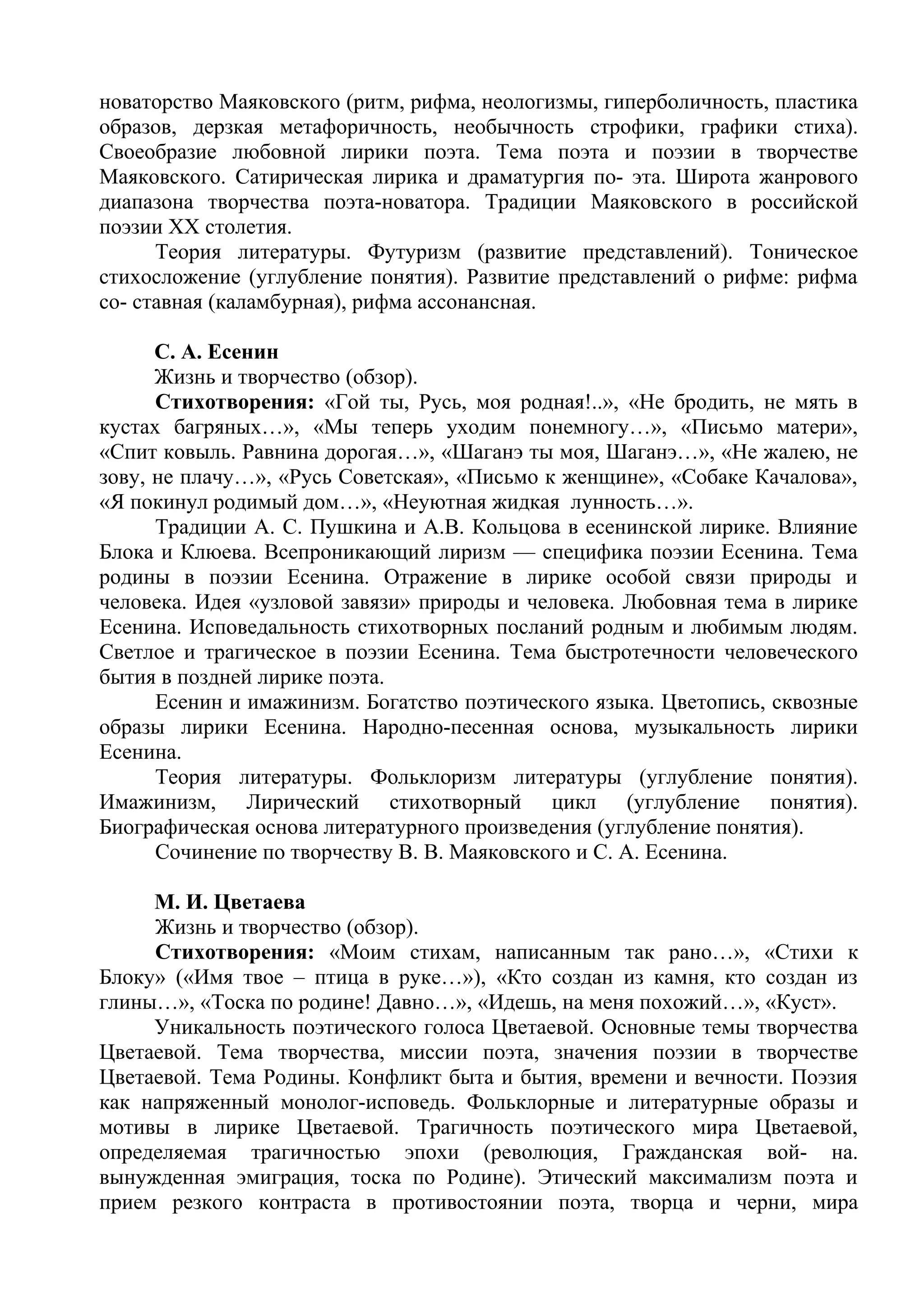 новаторство Маяковского (ритм, рифма, неологизмы, гиперболичность, пластика
образов, дерзкая метафоричность, необычность строфики, графики стиха).
Своеобразие любовной лирики поэта. Тема поэта и поэзии в творчестве
Маяковского. Сатирическая лирика и драматургия по- эта. Широта жанрового
диапазона творчества поэта-новатора. Традиции Маяковского в российской
поэзии XX столетия.
Теория литературы. Футуризм (развитие представлений). Тоническое
стихосложение (углубление понятия). Развитие представлений о рифме: рифма
со- ставная (каламбурная), рифма ассонансная.
С. А. Есенин
Жизнь и творчество (обзор).
Стихотворения: «Гой ты, Русь, моя родная!..», «Не бродить, не мять в
кустах багряных…», «Мы теперь уходим понемногу…», «Письмо матери»,
«Спит ковыль. Равнина дорогая…», «Шаганэ ты моя, Шаганэ…», «Не жалею, не
зову, не плачу…», «Русь Советская», «Письмо к женщине», «Собаке Качалова»,
«Я покинул родимый дом…», «Неуютная жидкая лунность…».
Традиции А. С. Пушкина и А.В. Кольцова в есенинской лирике. Влияние
Блока и Клюева. Всепроникающий лиризм — специфика поэзии Есенина. Тема
родины в поэзии Есенина. Отражение в лирике особой связи природы и
человека. Идея «узловой завязи» природы и человека. Любовная тема в лирике
Есенина. Исповедальность стихотворных посланий родным и любимым людям.
Светлое и трагическое в поэзии Есенина. Тема быстротечности человеческого
бытия в поздней лирике поэта.
Есенин и имажинизм. Богатство поэтического языка. Цветопись, сквозные
образы лирики Есенина. Народно-песенная основа, музыкальность лирики
Есенина.
Теория литературы. Фольклоризм литературы (углубление понятия).
Имажинизм, Лирический стихотворный цикл (углубление понятия).
Биографическая основа литературного произведения (углубление понятия).
Сочинение по творчеству В. В. Маяковского и С. А. Есенина.
М. И. Цветаева
Жизнь и творчество (обзор).
Стихотворения: «Моим стихам, написанным так рано…», «Стихи к
Блоку» («Имя твое – птица в руке…»), «Кто создан из камня, кто создан из
глины…», «Тоска по родине! Давно…», «Идешь, на меня похожий…», «Куст».
Уникальность поэтического голоса Цветаевой. Основные темы творчества
Цветаевой. Тема творчества, миссии поэта, значения поэзии в творчестве
Цветаевой. Тема Родины. Конфликт быта и бытия, времени и вечности. Поэзия
как напряженный монолог-исповедь. Фольклорные и литературные образы и
мотивы в лирике Цветаевой. Трагичность поэтического мира Цветаевой,
определяемая трагичностью эпохи (революция, Гражданская вой- на.
вынужденная эмиграция, тоска по Родине). Этический максимализм поэта и
прием резкого контраста в противостоянии поэта, творца и черни, мира
 