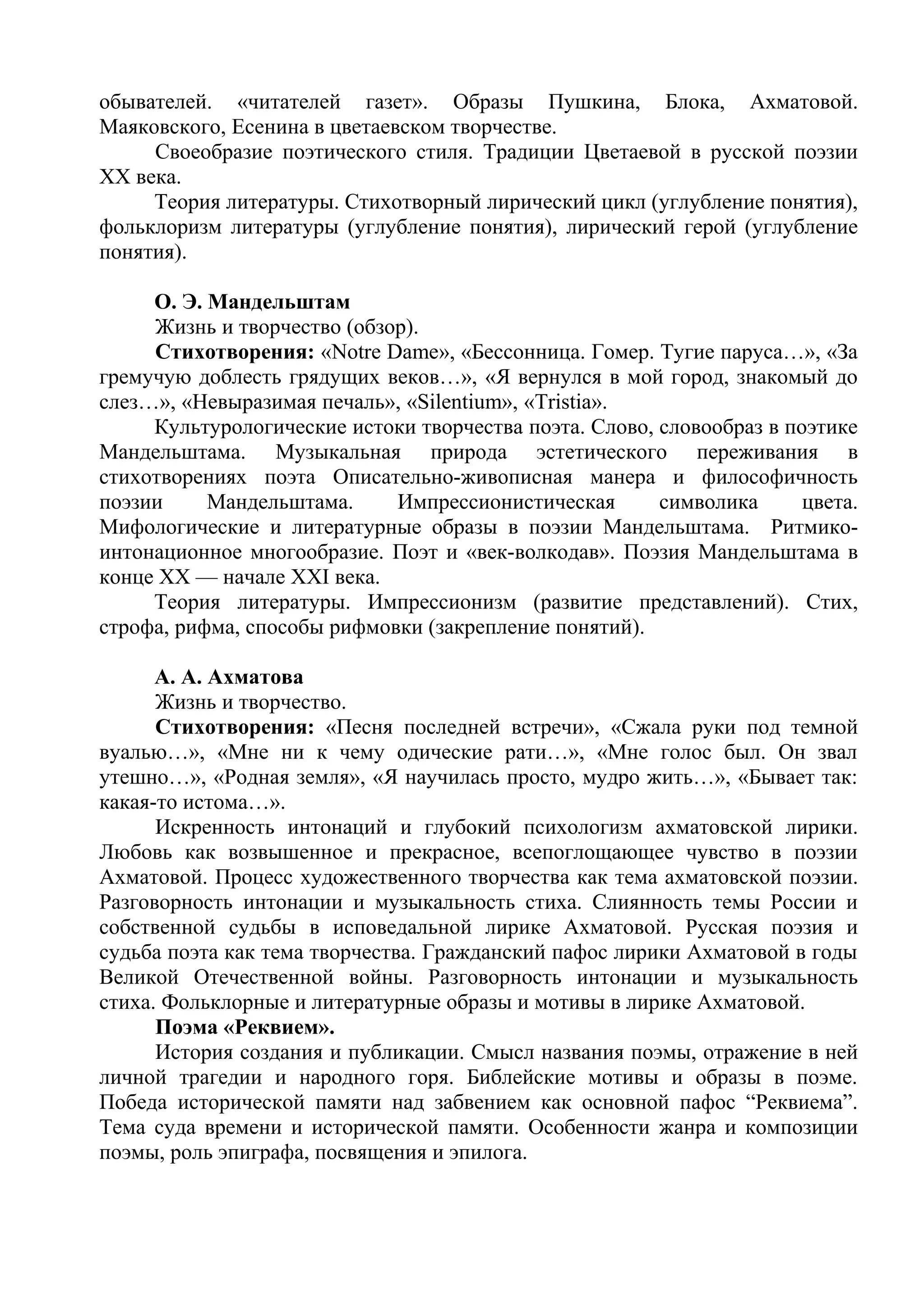 обывателей. «читателей газет». Образы Пушкина, Блока, Ахматовой.
Маяковского, Есенина в цветаевском творчестве.
Своеобразие поэтического стиля. Традиции Цветаевой в русской поэзии
XX века.
Теория литературы. Стихотворный лирический цикл (углубление понятия),
фольклоризм литературы (углубление понятия), лирический герой (углубление
понятия).
О. Э. Мандельштам
Жизнь и творчество (обзор).
Стихотворения: «Notre Dame», «Бессонница. Гомер. Тугие паруса…», «За
гремучую доблесть грядущих веков…», «Я вернулся в мой город, знакомый до
слез…», «Невыразимая печаль», «Silentium», «Tristia».
Культурологические истоки творчества поэта. Слово, словообраз в поэтике
Мандельштама. Музыкальная природа эстетического переживания в
стихотворениях поэта Описательно-живописная манера и философичность
поэзии Мандельштама. Импрессионистическая символика цвета.
Мифологические и литературные образы в поэзии Мандельштама. Ритмико-
интонационное многообразие. Поэт и «век-волкодав». Поэзия Мандельштама в
конце XX — начале XXI века.
Теория литературы. Импрессионизм (развитие представлений). Стих,
строфа, рифма, способы рифмовки (закрепление понятий).
А. А. Ахматова
Жизнь и творчество.
Стихотворения: «Песня последней встречи», «Сжала руки под темной
вуалью…», «Мне ни к чему одические рати…», «Мне голос был. Он звал
утешно…», «Родная земля», «Я научилась просто, мудро жить…», «Бывает так:
какая-то истома…».
Искренность интонаций и глубокий психологизм ахматовской лирики.
Любовь как возвышенное и прекрасное, всепоглощающее чувство в поэзии
Ахматовой. Процесс художественного творчества как тема ахматовской поэзии.
Разговорность интонации и музыкальность стиха. Слиянность темы России и
собственной судьбы в исповедальной лирике Ахматовой. Русская поэзия и
судьба поэта как тема творчества. Гражданский пафос лирики Ахматовой в годы
Великой Отечественной войны. Разговорность интонации и музыкальность
стиха. Фольклорные и литературные образы и мотивы в лирике Ахматовой.
Поэма «Реквием».
История создания и публикации. Смысл названия поэмы, отражение в ней
личной трагедии и народного горя. Библейские мотивы и образы в поэме.
Победа исторической памяти над забвением как основной пафос “Реквиема”.
Тема суда времени и исторической памяти. Особенности жанра и композиции
поэмы, роль эпиграфа, посвящения и эпилога.
 