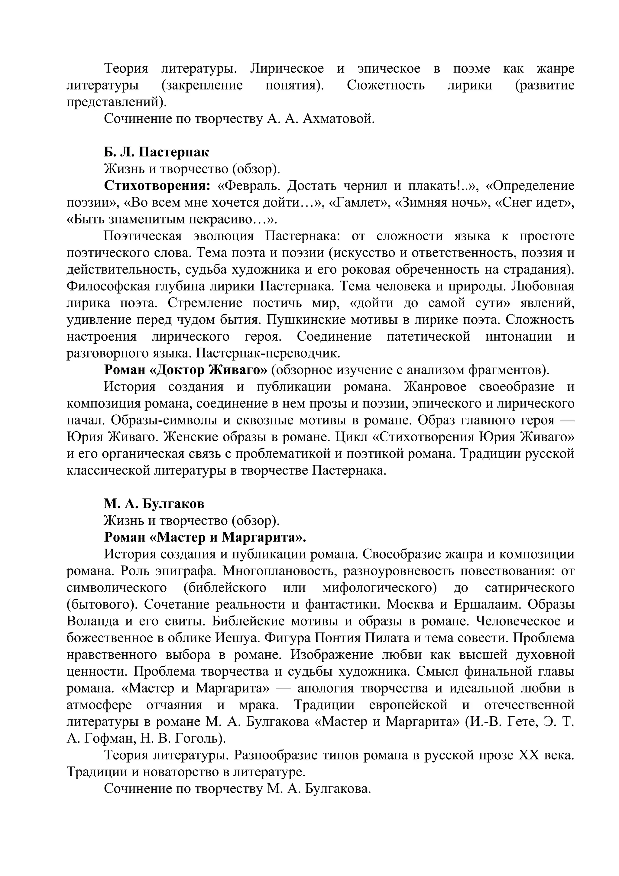 Теория литературы. Лирическое и эпическое в поэме как жанре
литературы (закрепление понятия). Сюжетность лирики (развитие
представлений).
Сочинение по творчеству А. А. Ахматовой.
Б. Л. Пастернак
Жизнь и творчество (обзор).
Стихотворения: «Февраль. Достать чернил и плакать!..», «Определение
поэзии», «Во всем мне хочется дойти…», «Гамлет», «Зимняя ночь», «Снег идет»,
«Быть знаменитым некрасиво…».
Поэтическая эволюция Пастернака: от сложности языка к простоте
поэтического слова. Тема поэта и поэзии (искусство и ответственность, поэзия и
действительность, судьба художника и его роковая обреченность на страдания).
Философская глубина лирики Пастернака. Тема человека и природы. Любовная
лирика поэта. Стремление постичь мир, «дойти до самой сути» явлений,
удивление перед чудом бытия. Пушкинские мотивы в лирике поэта. Сложность
настроения лирического героя. Соединение патетической интонации и
разговорного языка. Пастернак-переводчик.
Роман «Доктор Живаго» (обзорное изучение с анализом фрагментов).
История создания и публикации романа. Жанровое своеобразие и
композиция романа, соединение в нем прозы и поэзии, эпического и лирического
начал. Образы-символы и сквозные мотивы в романе. Образ главного героя —
Юрия Живаго. Женские образы в романе. Цикл «Стихотворения Юрия Живаго»
и его органическая связь с проблематикой и поэтикой романа. Традиции русской
классической литературы в творчестве Пастернака.
М. А. Булгаков
Жизнь и творчество (обзор).
Роман «Мастер и Маргарита».
История создания и публикации романа. Своеобразие жанра и композиции
романа. Роль эпиграфа. Многоплановость, разноуровневость повествования: от
символического (библейского или мифологического) до сатирического
(бытового). Сочетание реальности и фантастики. Москва и Ершалаим. Образы
Воланда и его свиты. Библейские мотивы и образы в романе. Человеческое и
божественное в облике Иешуа. Фигура Понтия Пилата и тема совести. Проблема
нравственного выбора в романе. Изображение любви как высшей духовной
ценности. Проблема творчества и судьбы художника. Смысл финальной главы
романа. «Мастер и Маргарита» — апология творчества и идеальной любви в
атмосфере отчаяния и мрака. Традиции европейской и отечественной
литературы в романе М. А. Булгакова «Мастер и Маргарита» (И.-В. Гете, Э. Т.
А. Гофман, Н. В. Гоголь).
Теория литературы. Разнообразие типов романа в русской прозе XX века.
Традиции и новаторство в литературе.
Сочинение по творчеству М. А. Булгакова.
 