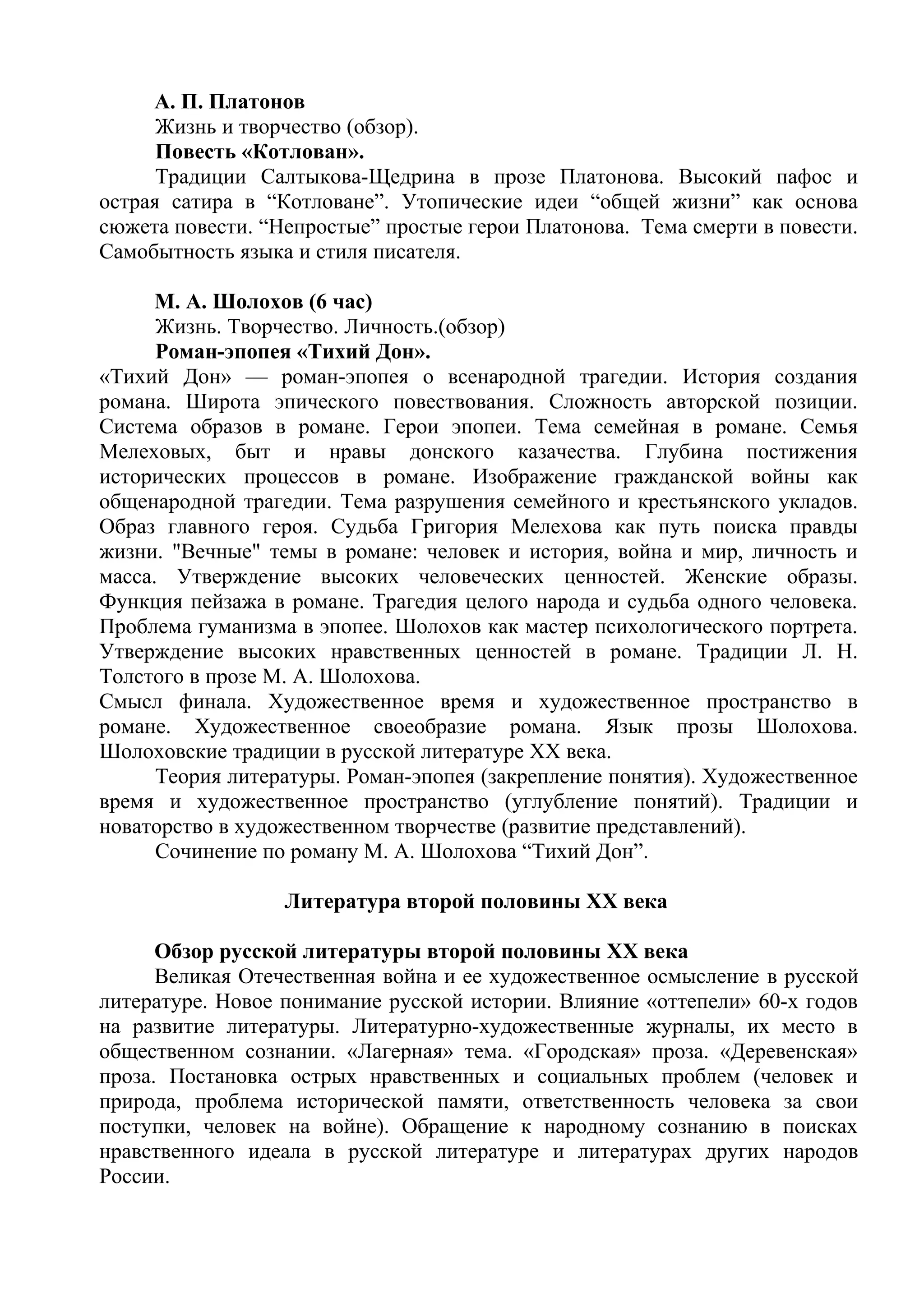 А. П. Платонов
Жизнь и творчество (обзор).
Повесть «Котлован».
Традиции Салтыкова-Щедрина в прозе Платонова. Высокий пафос и
острая сатира в “Котловане”. Утопические идеи “общей жизни” как основа
сюжета повести. “Непростые” простые герои Платонова. Тема смерти в повести.
Самобытность языка и стиля писателя.
М. А. Шолохов (6 час)
Жизнь. Творчество. Личность.(обзор)
Роман-эпопея «Тихий Дон».
«Тихий Дон» — роман-эпопея о всенародной трагедии. История создания
романа. Широта эпического повествования. Сложность авторской позиции.
Система образов в романе. Герои эпопеи. Тема семейная в романе. Семья
Мелеховых, быт и нравы донского казачества. Глубина постижения
исторических процессов в романе. Изображение гражданской войны как
общенародной трагедии. Тема разрушения семейного и крестьянского укладов.
Образ главного героя. Судьба Григория Мелехова как путь поиска правды
жизни. "Вечные" темы в романе: человек и история, война и мир, личность и
масса. Утверждение высоких человеческих ценностей. Женские образы.
Функция пейзажа в романе. Трагедия целого народа и судьба одного человека.
Проблема гуманизма в эпопее. Шолохов как мастер психологического портрета.
Утверждение высоких нравственных ценностей в романе. Традиции Л. Н.
Толстого в прозе М. А. Шолохова.
Смысл финала. Художественное время и художественное пространство в
романе. Художественное своеобразие романа. Язык прозы Шолохова.
Шолоховские традиции в русской литературе XX века.
Теория литературы. Роман-эпопея (закрепление понятия). Художественное
время и художественное пространство (углубление понятий). Традиции и
новаторство в художественном творчестве (развитие представлений).
Сочинение по роману М. А. Шолохова “Тихий Дон”.
Литература второй половины XX века
Обзор русской литературы второй половины XX века
Великая Отечественная война и ее художественное осмысление в русской
литературе. Новое понимание русской истории. Влияние «оттепели» 60-х годов
на развитие литературы. Литературно-художественные журналы, их место в
общественном сознании. «Лагерная» тема. «Городская» проза. «Деревенская»
проза. Постановка острых нравственных и социальных проблем (человек и
природа, проблема исторической памяти, ответственность человека за свои
поступки, человек на войне). Обращение к народному сознанию в поисках
нравственного идеала в русской литературе и литературах других народов
России.
 