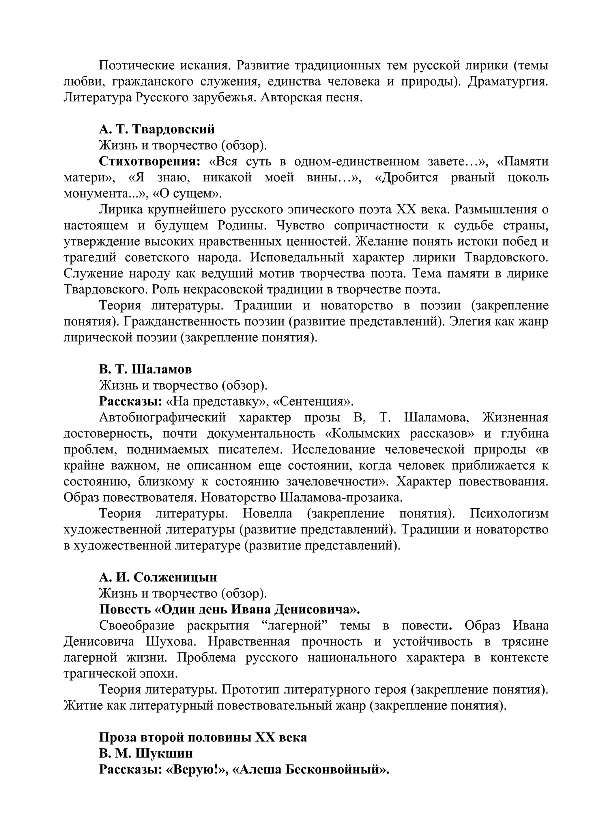 Поэтические искания. Развитие традиционных тем русской лирики (темы
любви, гражданского служения, единства человека и природы). Драматургия.
Литература Русского зарубежья. Авторская песня.
А. Т. Твардовский
Жизнь и творчество (обзор).
Стихотворения: «Вся суть в одном-единственном завете…», «Памяти
матери», «Я знаю, никакой моей вины…», «Дробится рваный цоколь
монумента...», «О сущем».
Лирика крупнейшего русского эпического поэта XX века. Размышления о
настоящем и будущем Родины. Чувство сопричастности к судьбе страны,
утверждение высоких нравственных ценностей. Желание понять истоки побед и
трагедий советского народа. Исповедальный характер лирики Твардовского.
Служение народу как ведущий мотив творчества поэта. Тема памяти в лирике
Твардовского. Роль некрасовской традиции в творчестве поэта.
Теория литературы. Традиции и новаторство в поэзии (закрепление
понятия). Гражданственность поэзии (развитие представлений). Элегия как жанр
лирической поэзии (закрепление понятия).
В. Т. Шаламов
Жизнь и творчество (обзор).
Рассказы: «На представку», «Сентенция».
Автобиографический характер прозы В, Т. Шаламова, Жизненная
достоверность, почти документальность «Колымских рассказов» и глубина
проблем, поднимаемых писателем. Исследование человеческой природы «в
крайне важном, не описанном еще состоянии, когда человек приближается к
состоянию, близкому к состоянию зачеловечности». Характер повествования.
Образ повествователя. Новаторство Шаламова-прозаика.
Теория литературы. Новелла (закрепление понятия). Психологизм
художественной литературы (развитие представлений). Традиции и новаторство
в художественной литературе (развитие представлений).
А. И. Солженицын
Жизнь и творчество (обзор).
Повесть «Один день Ивана Денисовича».
Своеобразие раскрытия “лагерной” темы в повести. Образ Ивана
Денисовича Шухова. Нравственная прочность и устойчивость в трясине
лагерной жизни. Проблема русского национального характера в контексте
трагической эпохи.
Теория литературы. Прототип литературного героя (закрепление понятия).
Житие как литературный повествовательный жанр (закрепление понятия).
Проза второй половины ХХ века
В. М. Шукшин
Рассказы: «Верую!», «Алеша Бесконвойный».
 