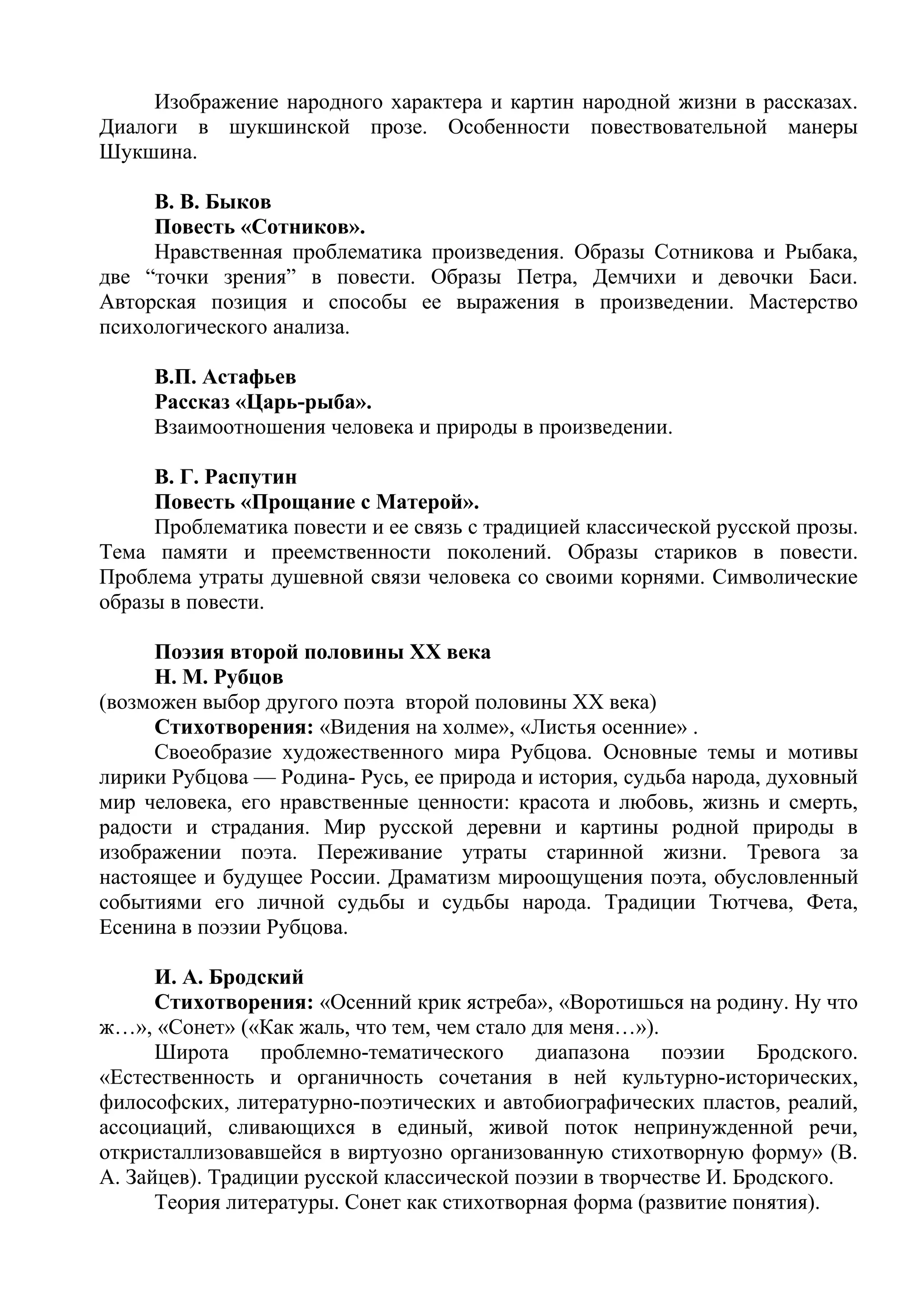Изображение народного характера и картин народной жизни в рассказах.
Диалоги в шукшинской прозе. Особенности повествовательной манеры
Шукшина.
В. В. Быков
Повесть «Сотников».
Нравственная проблематика произведения. Образы Сотникова и Рыбака,
две “точки зрения” в повести. Образы Петра, Демчихи и девочки Баси.
Авторская позиция и способы ее выражения в произведении. Мастерство
психологического анализа.
В.П. Астафьев
Рассказ «Царь-рыба».
Взаимоотношения человека и природы в произведении.
В. Г. Распутин
Повесть «Прощание с Матерой».
Проблематика повести и ее связь с традицией классической русской прозы.
Тема памяти и преемственности поколений. Образы стариков в повести.
Проблема утраты душевной связи человека со своими корнями. Символические
образы в повести.
Поэзия второй половины ХХ века
Н. М. Рубцов
(возможен выбор другого поэта второй половины XX века)
Стихотворения: «Видения на холме», «Листья осенние» .
Своеобразие художественного мира Рубцова. Основные темы и мотивы
лирики Рубцова — Родина- Русь, ее природа и история, судьба народа, духовный
мир человека, его нравственные ценности: красота и любовь, жизнь и смерть,
радости и страдания. Мир русской деревни и картины родной природы в
изображении поэта. Переживание утраты старинной жизни. Тревога за
настоящее и будущее России. Драматизм мироощущения поэта, обусловленный
событиями его личной судьбы и судьбы народа. Традиции Тютчева, Фета,
Есенина в поэзии Рубцова.
И. А. Бродский
Стихотворения: «Осенний крик ястреба», «Воротишься на родину. Ну что
ж…», «Сонет» («Как жаль, что тем, чем стало для меня…»).
Широта проблемно-тематического диапазона поэзии Бродского.
«Естественность и органичность сочетания в ней культурно-исторических,
философских, литературно-поэтических и автобиографических пластов, реалий,
ассоциаций, сливающихся в единый, живой поток непринужденной речи,
откристаллизовавшейся в виртуозно организованную стихотворную форму» (В.
А. Зайцев). Традиции русской классической поэзии в творчестве И. Бродского.
Теория литературы. Сонет как стихотворная форма (развитие понятия).
 
