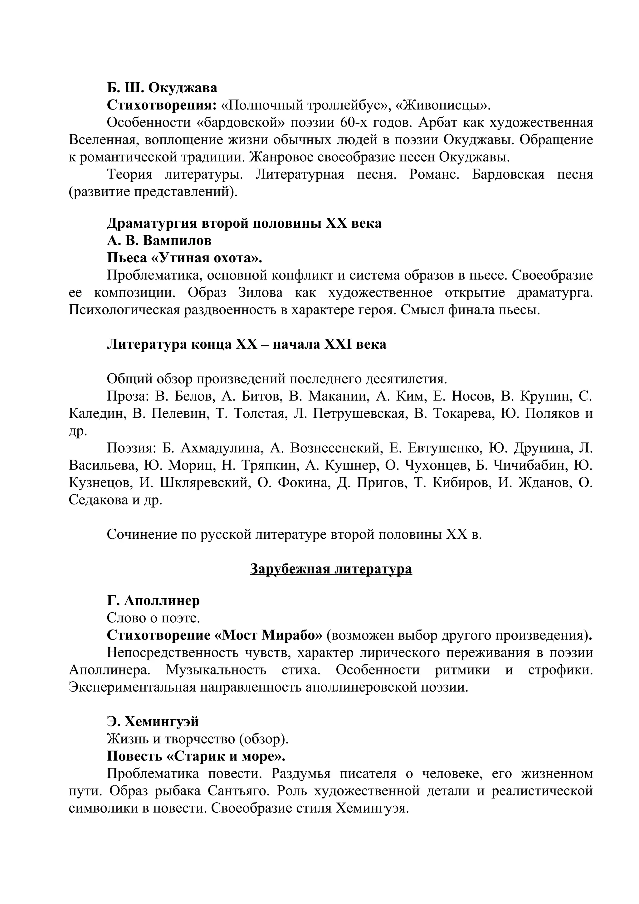 Б. Ш. Окуджава
Стихотворения: «Полночный троллейбус», «Живописцы».
Особенности «бардовской» поэзии 60-х годов. Арбат как художественная
Вселенная, воплощение жизни обычных людей в поэзии Окуджавы. Обращение
к романтической традиции. Жанровое своеобразие песен Окуджавы.
Теория литературы. Литературная песня. Романс. Бардовская песня
(развитие представлений).
Драматургия второй половины ХХ века
А. В. Вампилов
Пьеса «Утиная охота».
Проблематика, основной конфликт и система образов в пьесе. Своеобразие
ее композиции. Образ Зилова как художественное открытие драматурга.
Психологическая раздвоенность в характере героя. Смысл финала пьесы.
Литература конца ХХ – начала ХХI века
Общий обзор произведений последнего десятилетия.
Проза: В. Белов, А. Битов, В. Макании, А. Ким, Е. Носов, В. Крупин, С.
Каледин, В. Пелевин, Т. Толстая, Л. Петрушевская, В. Токарева, Ю. Поляков и
др.
Поэзия: Б. Ахмадулина, А. Вознесенский, Е. Евтушенко, Ю. Друнина, Л.
Васильева, Ю. Мориц, Н. Тряпкин, А. Кушнер, О. Чухонцев, Б. Чичибабин, Ю.
Кузнецов, И. Шкляревский, О. Фокина, Д. Пригов, Т. Кибиров, И. Жданов, О.
Седакова и др.
Сочинение по русской литературе второй половины ХХ в.
Зарубежная литература
Г. Аполлинер
Слово о поэте.
Стихотворение «Мост Мирабо» (возможен выбор другого произведения).
Непосредственность чувств, характер лирического переживания в поэзии
Аполлинера. Музыкальность стиха. Особенности ритмики и строфики.
Экспериментальная направленность аполлинеровской поэзии.
Э. Хемингуэй
Жизнь и творчество (обзор).
Повесть «Старик и море».
Проблематика повести. Раздумья писателя о человеке, его жизненном
пути. Образ рыбака Сантьяго. Роль художественной детали и реалистической
символики в повести. Своеобразие стиля Хемингуэя.
 