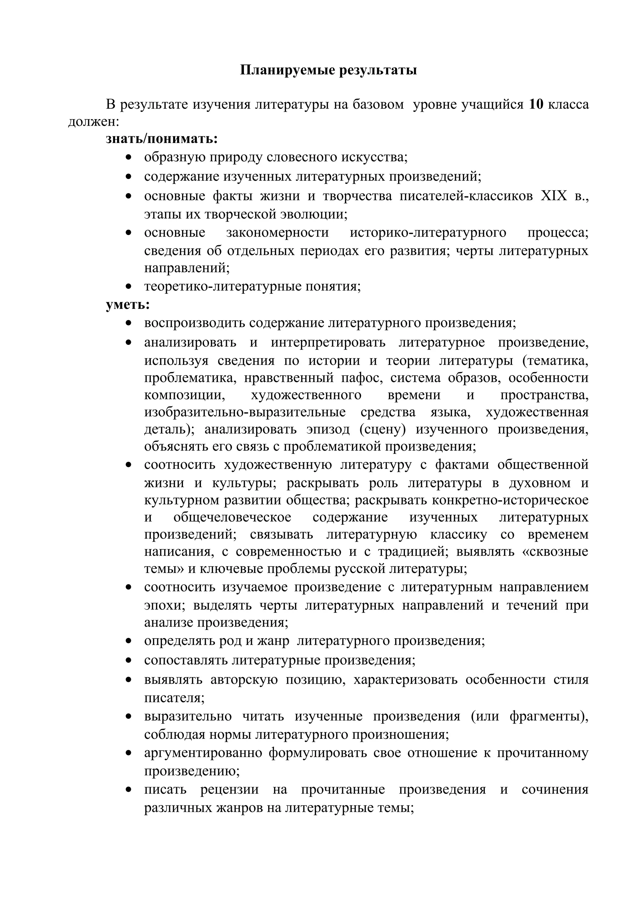 Планируемые результаты
В результате изучения литературы на базовом уровне учащийся 10 класса
должен:
знать/понимать:
• образную природу словесного искусства;
• содержание изученных литературных произведений;
• основные факты жизни и творчества писателей-классиков XIX в.,
этапы их творческой эволюции;
• основные закономерности историко-литературного процесса;
сведения об отдельных периодах его развития; черты литературных
направлений;
• теоретико-литературные понятия;
уметь:
• воспроизводить содержание литературного произведения;
• анализировать и интерпретировать литературное произведение,
используя сведения по истории и теории литературы (тематика,
проблематика, нравственный пафос, система образов, особенности
композиции, художественного времени и пространства,
изобразительно-выразительные средства языка, художественная
деталь); анализировать эпизод (сцену) изученного произведения,
объяснять его связь с проблематикой произведения;
• соотносить художественную литературу с фактами общественной
жизни и культуры; раскрывать роль литературы в духовном и
культурном развитии общества; раскрывать конкретно-историческое
и общечеловеческое содержание изученных литературных
произведений; связывать литературную классику со временем
написания, с современностью и с традицией; выявлять «сквозные
темы» и ключевые проблемы русской литературы;
• соотносить изучаемое произведение с литературным направлением
эпохи; выделять черты литературных направлений и течений при
анализе произведения;
• определять род и жанр литературного произведения;
• сопоставлять литературные произведения;
• выявлять авторскую позицию, характеризовать особенности стиля
писателя;
• выразительно читать изученные произведения (или фрагменты),
соблюдая нормы литературного произношения;
• аргументированно формулировать свое отношение к прочитанному
произведению;
• писать рецензии на прочитанные произведения и сочинения
различных жанров на литературные темы;
 