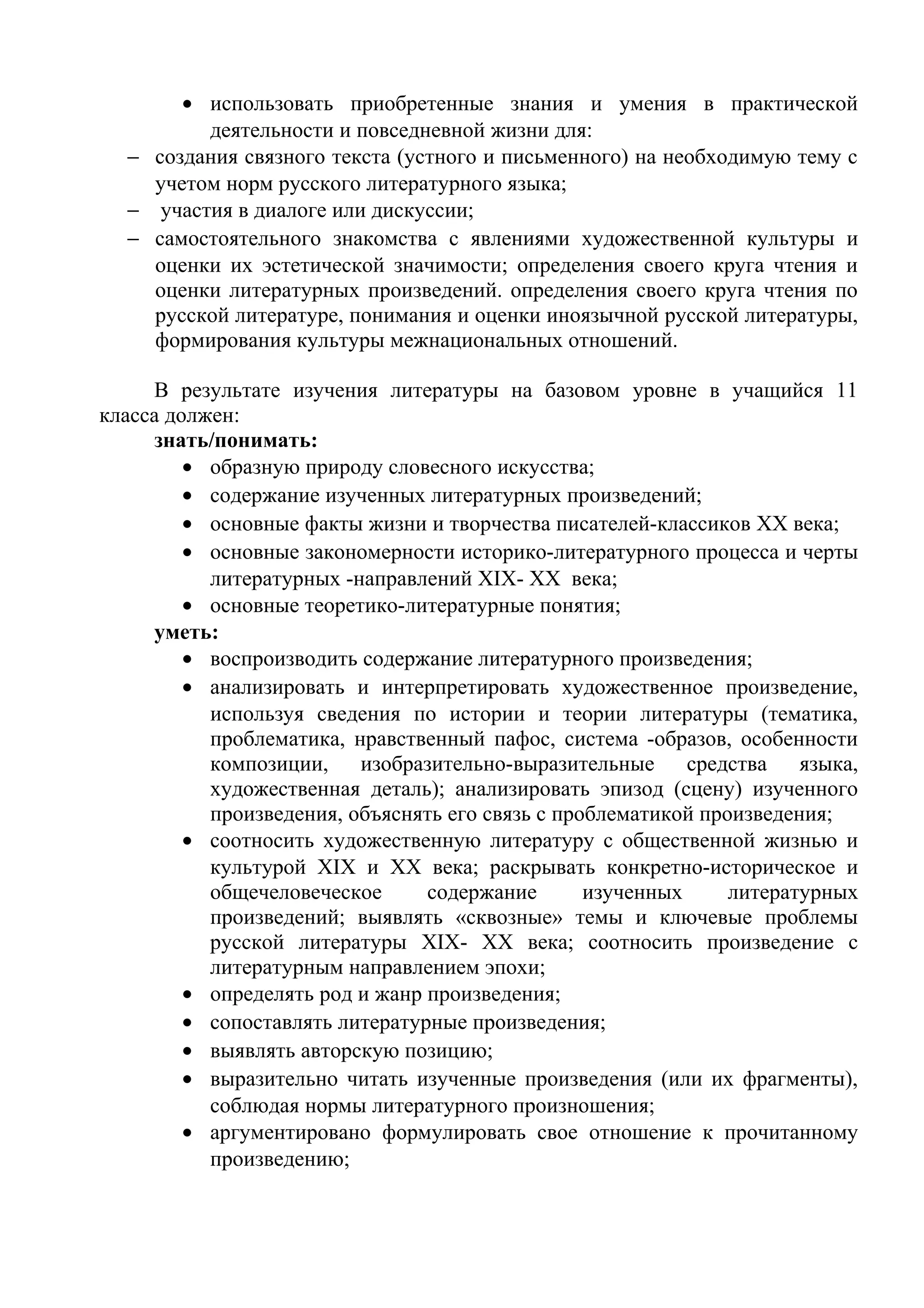 • использовать приобретенные знания и умения в практической
деятельности и повседневной жизни для:
− создания связного текста (устного и письменного) на необходимую тему с
учетом норм русского литературного языка;
− участия в диалоге или дискуссии;
− самостоятельного знакомства с явлениями художественной культуры и
оценки их эстетической значимости; определения своего круга чтения и
оценки литературных произведений. определения своего круга чтения по
русской литературе, понимания и оценки иноязычной русской литературы,
формирования культуры межнациональных отношений.
В результате изучения литературы на базовом уровне в учащийся 11
класса должен:
знать/понимать:
• образную природу словесного искусства;
• содержание изученных литературных произведений;
• основные факты жизни и творчества писателей-классиков XX века;
• основные закономерности историко-литературного процесса и черты
литературных -направлений XIX- XX века;
• основные теоретико-литературные понятия;
уметь:
• воспроизводить содержание литературного произведения;
• анализировать и интерпретировать художественное произведение,
используя сведения по истории и теории литературы (тематика,
проблематика, нравственный пафос, система -образов, особенности
композиции, изобразительно-выразительные средства языка,
художественная деталь); анализировать эпизод (сцену) изученного
произведения, объяснять его связь с проблематикой произведения;
• соотносить художественную литературу с общественной жизнью и
культурой XIX и XX века; раскрывать конкретно-историческое и
общечеловеческое содержание изученных литературных
произведений; выявлять «сквозные» темы и ключевые проблемы
русской литературы XIX- XX века; соотносить произведение с
литературным направлением эпохи;
• определять род и жанр произведения;
• сопоставлять литературные произведения;
• выявлять авторскую позицию;
• выразительно читать изученные произведения (или их фрагменты),
соблюдая нормы литературного произношения;
• аргументировано формулировать свое отношение к прочитанному
произведению;
 