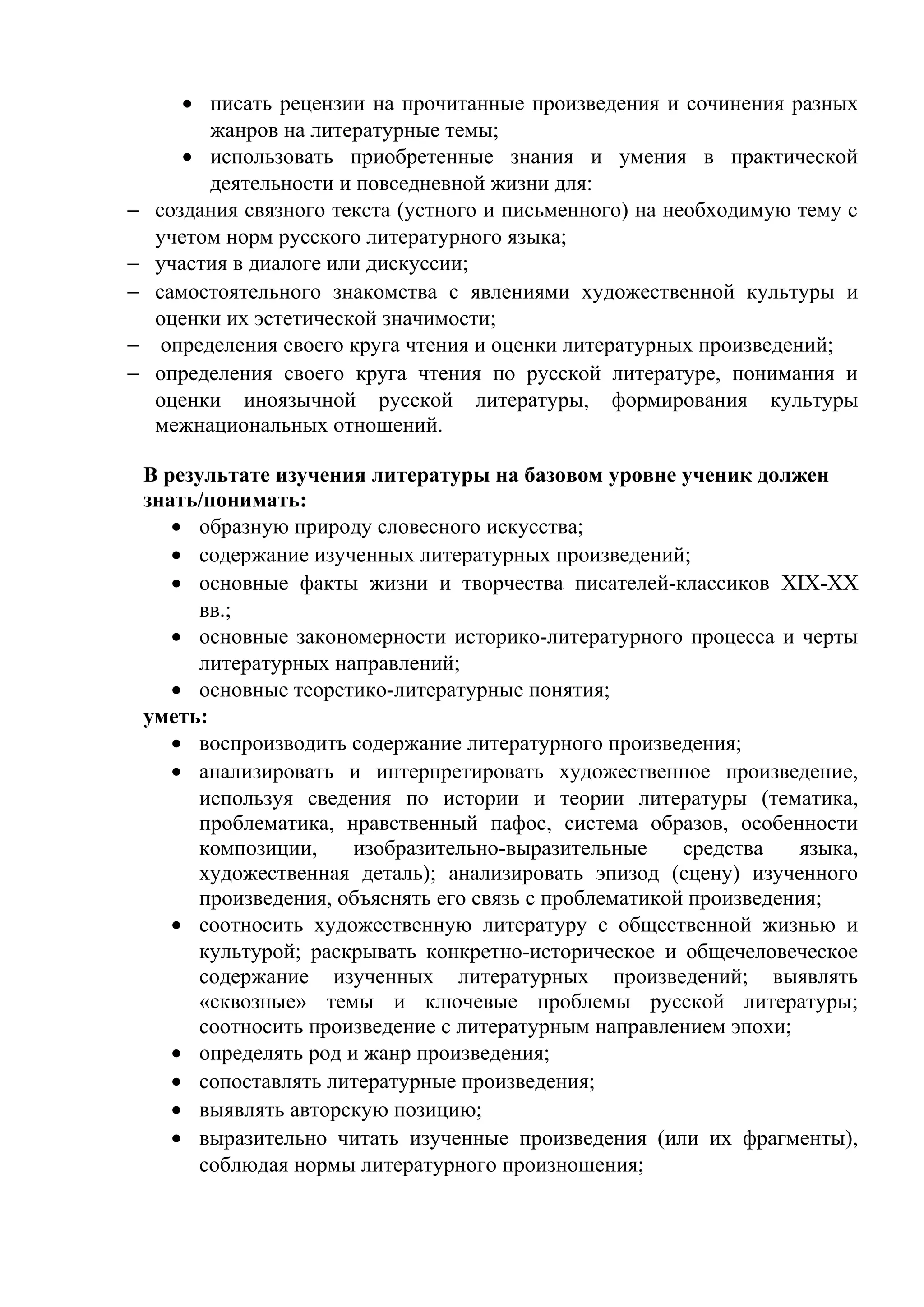 • писать рецензии на прочитанные произведения и сочинения разных
жанров на литературные темы;
• использовать приобретенные знания и умения в практической
деятельности и повседневной жизни для:
− создания связного текста (устного и письменного) на необходимую тему с
учетом норм русского литературного языка;
− участия в диалоге или дискуссии;
− самостоятельного знакомства с явлениями художественной культуры и
оценки их эстетической значимости;
− определения своего круга чтения и оценки литературных произведений;
− определения своего круга чтения по русской литературе, понимания и
оценки иноязычной русской литературы, формирования культуры
межнациональных отношений.
В результате изучения литературы на базовом уровне ученик должен
знать/понимать:
• образную природу словесного искусства;
• содержание изученных литературных произведений;
• основные факты жизни и творчества писателей-классиков XIX-XX
вв.;
• основные закономерности историко-литературного процесса и черты
литературных направлений;
• основные теоретико-литературные понятия;
уметь:
• воспроизводить содержание литературного произведения;
• анализировать и интерпретировать художественное произведение,
используя сведения по истории и теории литературы (тематика,
проблематика, нравственный пафос, система образов, особенности
композиции, изобразительно-выразительные средства языка,
художественная деталь); анализировать эпизод (сцену) изученного
произведения, объяснять его связь с проблематикой произведения;
• соотносить художественную литературу с общественной жизнью и
культурой; раскрывать конкретно-историческое и общечеловеческое
содержание изученных литературных произведений; выявлять
«сквозные» темы и ключевые проблемы русской литературы;
соотносить произведение с литературным направлением эпохи;
• определять род и жанр произведения;
• сопоставлять литературные произведения;
• выявлять авторскую позицию;
• выразительно читать изученные произведения (или их фрагменты),
соблюдая нормы литературного произношения;
 