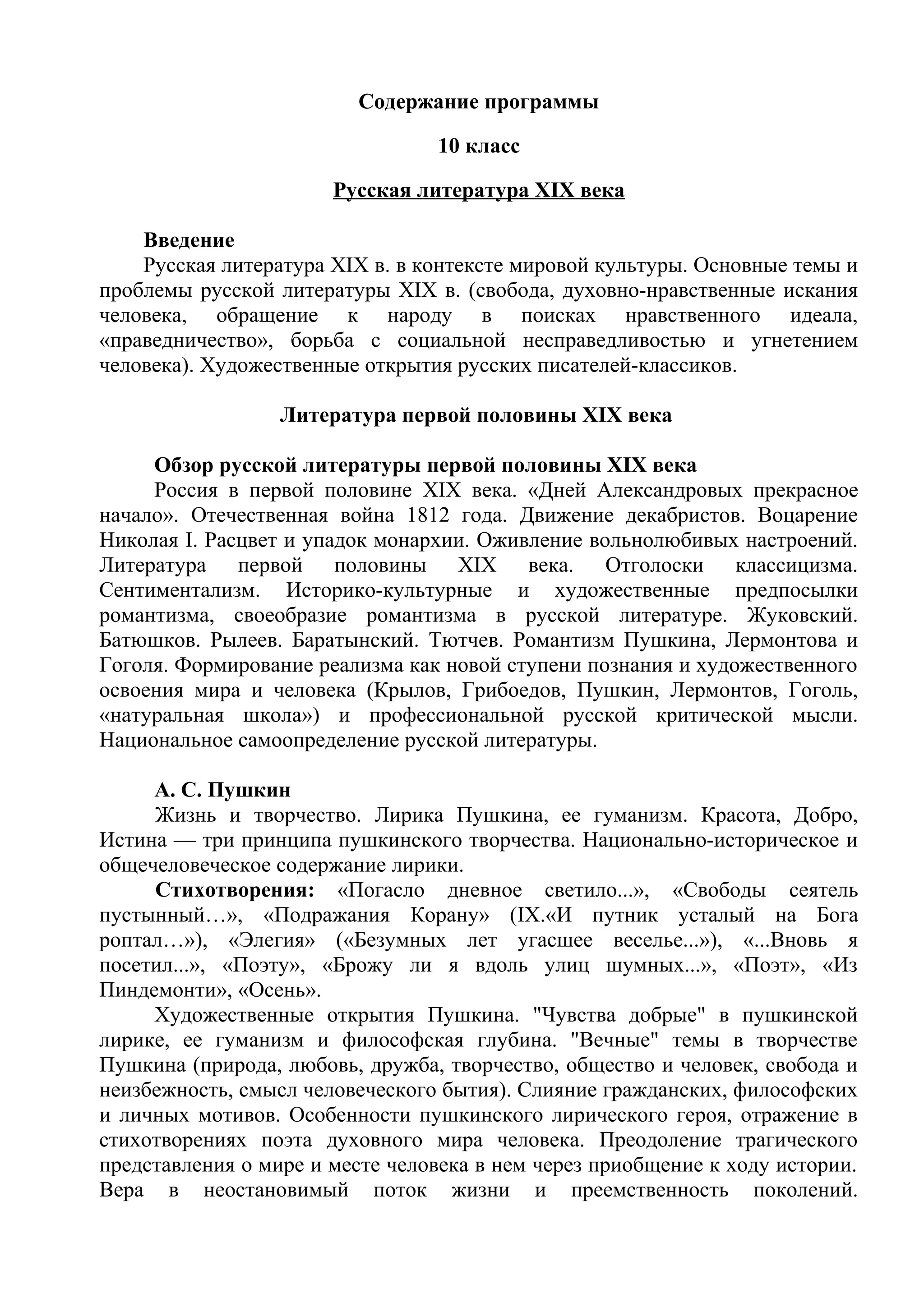 Содержание программы
10 класс
Русская литература XIX века
Введение
Русская литература XIX в. в контексте мировой культуры. Основные темы и
проблемы русской литературы XIX в. (свобода, духовно-нравственные искания
человека, обращение к народу в поисках нравственного идеала,
«праведничество», борьба с социальной несправедливостью и угнетением
человека). Художественные открытия русских писателей-классиков.
Литература первой половины XIX века
Обзор русской литературы первой половины XIX века
Россия в первой половине XIX века. «Дней Александровых прекрасное
начало». Отечественная война 1812 года. Движение декабристов. Воцарение
Николая I. Расцвет и упадок монархии. Оживление вольнолюбивых настроений.
Литература первой половины XIX века. Отголоски классицизма.
Сентиментализм. Историко-культурные и художественные предпосылки
романтизма, своеобразие романтизма в русской литературе. Жуковский.
Батюшков. Рылеев. Баратынский. Тютчев. Романтизм Пушкина, Лермонтова и
Гоголя. Формирование реализма как новой ступени познания и художественного
освоения мира и человека (Крылов, Грибоедов, Пушкин, Лермонтов, Гоголь,
«натуральная школа») и профессиональной русской критической мысли.
Национальное самоопределение русской литературы.
А. С. Пушкин
Жизнь и творчество. Лирика Пушкина, ее гуманизм. Красота, Добро,
Истина — три принципа пушкинского творчества. Национально-историческое и
общечеловеческое содержание лирики.
Стихотворения: «Погасло дневное светило...», «Свободы сеятель
пустынный…», «Подражания Корану» (IX.«И путник усталый на Бога
роптал…»), «Элегия» («Безумных лет угасшее веселье...»), «...Вновь я
посетил...», «Поэту», «Брожу ли я вдоль улиц шумных...», «Поэт», «Из
Пиндемонти», «Осень».
Художественные открытия Пушкина. "Чувства добрые" в пушкинской
лирике, ее гуманизм и философская глубина. "Вечные" темы в творчестве
Пушкина (природа, любовь, дружба, творчество, общество и человек, свобода и
неизбежность, смысл человеческого бытия). Слияние гражданских, философских
и личных мотивов. Особенности пушкинского лирического героя, отражение в
стихотворениях поэта духовного мира человека. Преодоление трагического
представления о мире и месте человека в нем через приобщение к ходу истории.
Вера в неостановимый поток жизни и преемственность поколений.
 