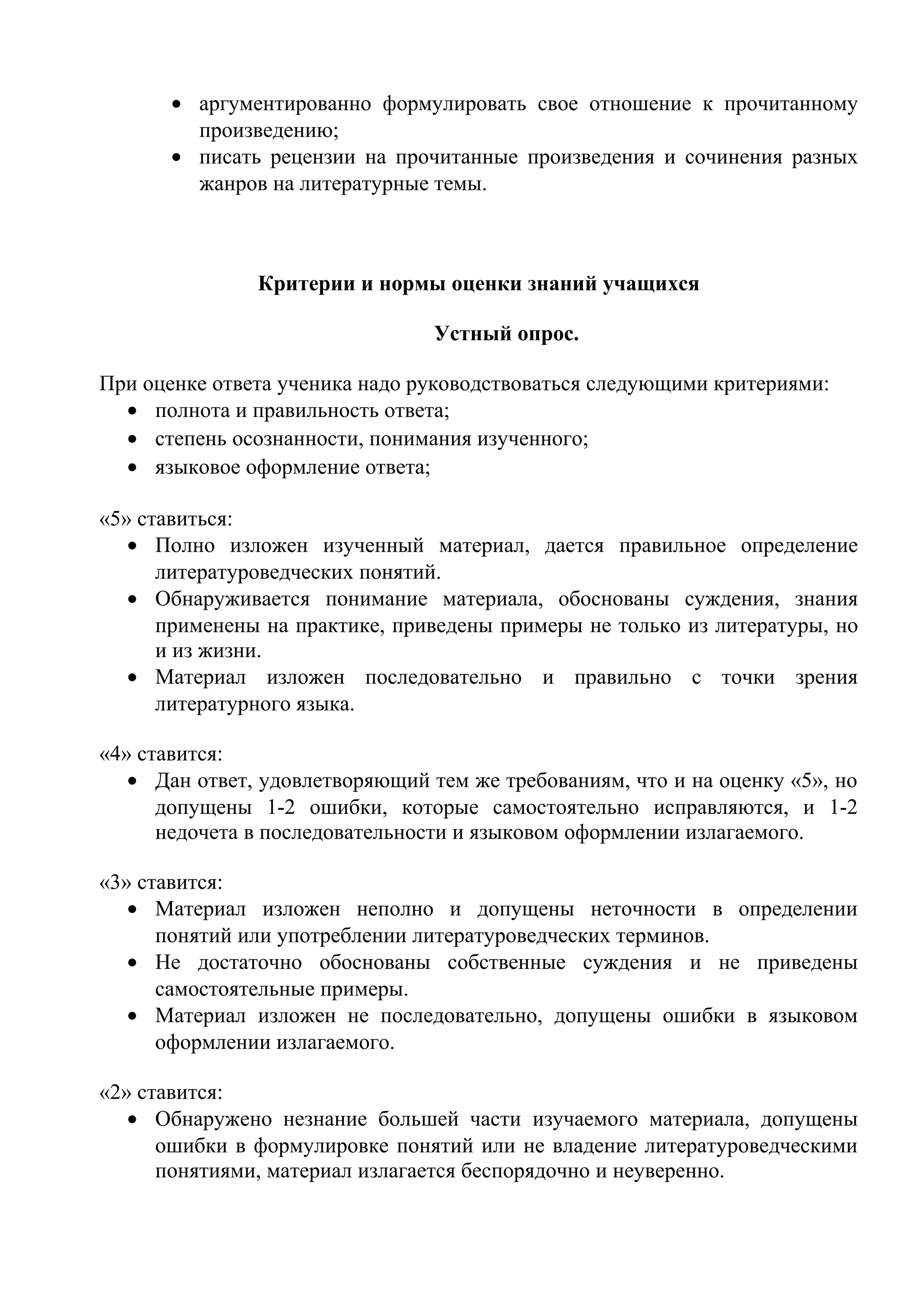 • аргументированно формулировать свое отношение к прочитанному
произведению;
• писать рецензии на прочитанные произведения и сочинения разных
жанров на литературные темы.
Критерии и нормы оценки знаний учащихся
Устный опрос.
При оценке ответа ученика надо руководствоваться следующими критериями:
• полнота и правильность ответа;
• степень осознанности, понимания изученного;
• языковое оформление ответа;
«5» ставиться:
• Полно изложен изученный материал, дается правильное определение
литературоведческих понятий.
• Обнаруживается понимание материала, обоснованы суждения, знания
применены на практике, приведены примеры не только из литературы, но
и из жизни.
• Материал изложен последовательно и правильно с точки зрения
литературного языка.
«4» ставится:
• Дан ответ, удовлетворяющий тем же требованиям, что и на оценку «5», но
допущены 1-2 ошибки, которые самостоятельно исправляются, и 1-2
недочета в последовательности и языковом оформлении излагаемого.
«3» ставится:
• Материал изложен неполно и допущены неточности в определении
понятий или употреблении литературоведческих терминов.
• Не достаточно обоснованы собственные суждения и не приведены
самостоятельные примеры.
• Материал изложен не последовательно, допущены ошибки в языковом
оформлении излагаемого.
«2» ставится:
• Обнаружено незнание большей части изучаемого материала, допущены
ошибки в формулировке понятий или не владение литературоведческими
понятиями, материал излагается беспорядочно и неуверенно.
 