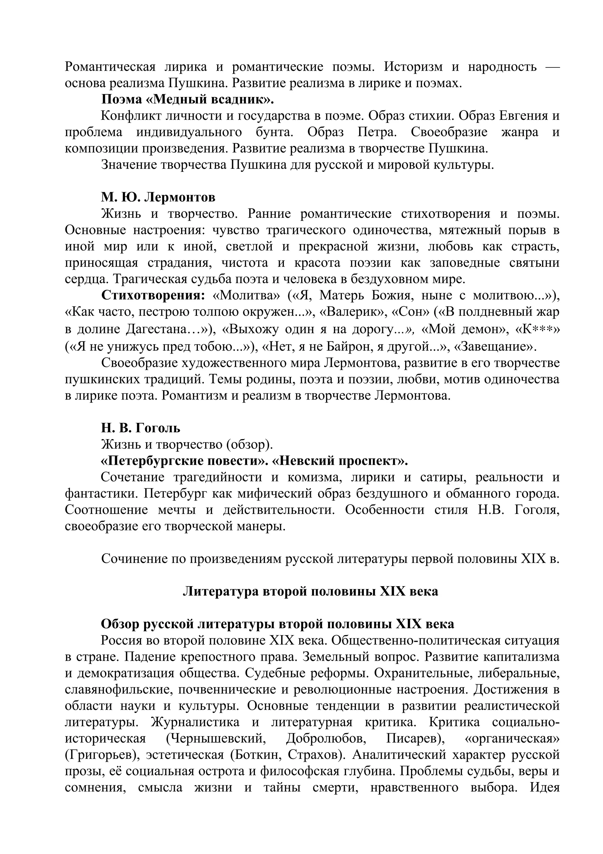 Романтическая лирика и романтические поэмы. Историзм и народность —
основа реализма Пушкина. Развитие реализма в лирике и поэмах.
Поэма «Медный всадник».
Конфликт личности и государства в поэме. Образ стихии. Образ Евгения и
проблема индивидуального бунта. Образ Петра. Своеобразие жанра и
композиции произведения. Развитие реализма в творчестве Пушкина.
Значение творчества Пушкина для русской и мировой культуры.
М. Ю. Лермонтов
Жизнь и творчество. Ранние романтические стихотворения и поэмы.
Основные настроения: чувство трагического одиночества, мятежный порыв в
иной мир или к иной, светлой и прекрасной жизни, любовь как страсть,
приносящая страдания, чистота и красота поэзии как заповедные святыни
сердца. Трагическая судьба поэта и человека в бездуховном мире.
Стихотворения: «Молитва» («Я, Матерь Божия, ныне с молитвою...»),
«Как часто, пестрою толпою окружен...», «Валерик», «Сон» («В полдневный жар
в долине Дагестана…»), «Выхожу один я на дорогу...», «Мой демон», «К∗∗∗»
(«Я не унижусь пред тобою...»), «Нет, я не Байрон, я другой...», «Завещание».
Своеобразие художественного мира Лермонтова, развитие в его творчестве
пушкинских традиций. Темы родины, поэта и поэзии, любви, мотив одиночества
в лирике поэта. Романтизм и реализм в творчестве Лермонтова.
Н. В. Гоголь
Жизнь и творчество (обзор).
«Петербургские повести». «Невский проспект».
Сочетание трагедийности и комизма, лирики и сатиры, реальности и
фантастики. Петербург как мифический образ бездушного и обманного города.
Соотношение мечты и действительности. Особенности стиля Н.В. Гоголя,
своеобразие его творческой манеры.
Сочинение по произведениям русской литературы первой половины XIX в.
Литература второй половины XIX века
Обзор русской литературы второй половины XIX века
Россия во второй половине XIX века. Общественно-политическая ситуация
в стране. Падение крепостного права. Земельный вопрос. Развитие капитализма
и демократизация общества. Судебные реформы. Охранительные, либеральные,
славянофильские, почвеннические и революционные настроения. Достижения в
области науки и культуры. Основные тенденции в развитии реалистической
литературы. Журналистика и литературная критика. Критика социально-
историческая (Чернышевский, Добролюбов, Писарев), «органическая»
(Григорьев), эстетическая (Боткин, Страхов). Аналитический характер русской
прозы, её социальная острота и философская глубина. Проблемы судьбы, веры и
сомнения, смысла жизни и тайны смерти, нравственного выбора. Идея
 
