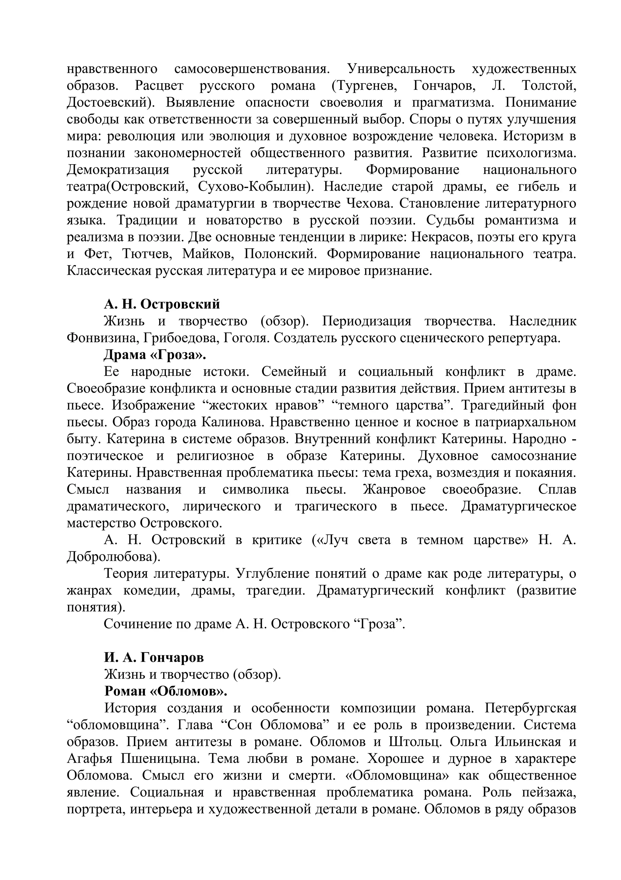 нравственного самосовершенствования. Универсальность художественных
образов. Расцвет русского романа (Тургенев, Гончаров, Л. Толстой,
Достоевский). Выявление опасности своеволия и прагматизма. Понимание
свободы как ответственности за совершенный выбор. Споры о путях улучшения
мира: революция или эволюция и духовное возрождение человека. Историзм в
познании закономерностей общественного развития. Развитие психологизма.
Демократизация русской литературы. Формирование национального
театра(Островский, Сухово-Кобылин). Наследие старой драмы, ее гибель и
рождение новой драматургии в творчестве Чехова. Становление литературного
языка. Традиции и новаторство в русской поэзии. Судьбы романтизма и
реализма в поэзии. Две основные тенденции в лирике: Некрасов, поэты его круга
и Фет, Тютчев, Майков, Полонский. Формирование национального театра.
Классическая русская литература и ее мировое признание.
А. Н. Островский
Жизнь и творчество (обзор). Периодизация творчества. Наследник
Фонвизина, Грибоедова, Гоголя. Создатель русского сценического репертуара.
Драма «Гроза».
Ее народные истоки. Семейный и социальный конфликт в драме.
Своеобразие конфликта и основные стадии развития действия. Прием антитезы в
пьесе. Изображение “жестоких нравов” “темного царства”. Трагедийный фон
пьесы. Образ города Калинова. Нравственно ценное и косное в патриархальном
быту. Катерина в системе образов. Внутренний конфликт Катерины. Народно -
поэтическое и религиозное в образе Катерины. Духовное самосознание
Катерины. Нравственная проблематика пьесы: тема греха, возмездия и покаяния.
Смысл названия и символика пьесы. Жанровое своеобразие. Сплав
драматического, лирического и трагического в пьесе. Драматургическое
мастерство Островского.
А. Н. Островский в критике («Луч света в темном царстве» Н. А.
Добролюбова).
Теория литературы. Углубление понятий о драме как роде литературы, о
жанрах комедии, драмы, трагедии. Драматургический конфликт (развитие
понятия).
Сочинение по драме А. Н. Островского “Гроза”.
И. А. Гончаров
Жизнь и творчество (обзор).
Роман «Обломов».
История создания и особенности композиции романа. Петербургская
“обломовщина”. Глава “Сон Обломова” и ее роль в произведении. Система
образов. Прием антитезы в романе. Обломов и Штольц. Ольга Ильинская и
Агафья Пшеницына. Тема любви в романе. Хорошее и дурное в характере
Обломова. Смысл его жизни и смерти. «Обломовщина» как общественное
явление. Социальная и нравственная проблематика романа. Роль пейзажа,
портрета, интерьера и художественной детали в романе. Обломов в ряду образов
 