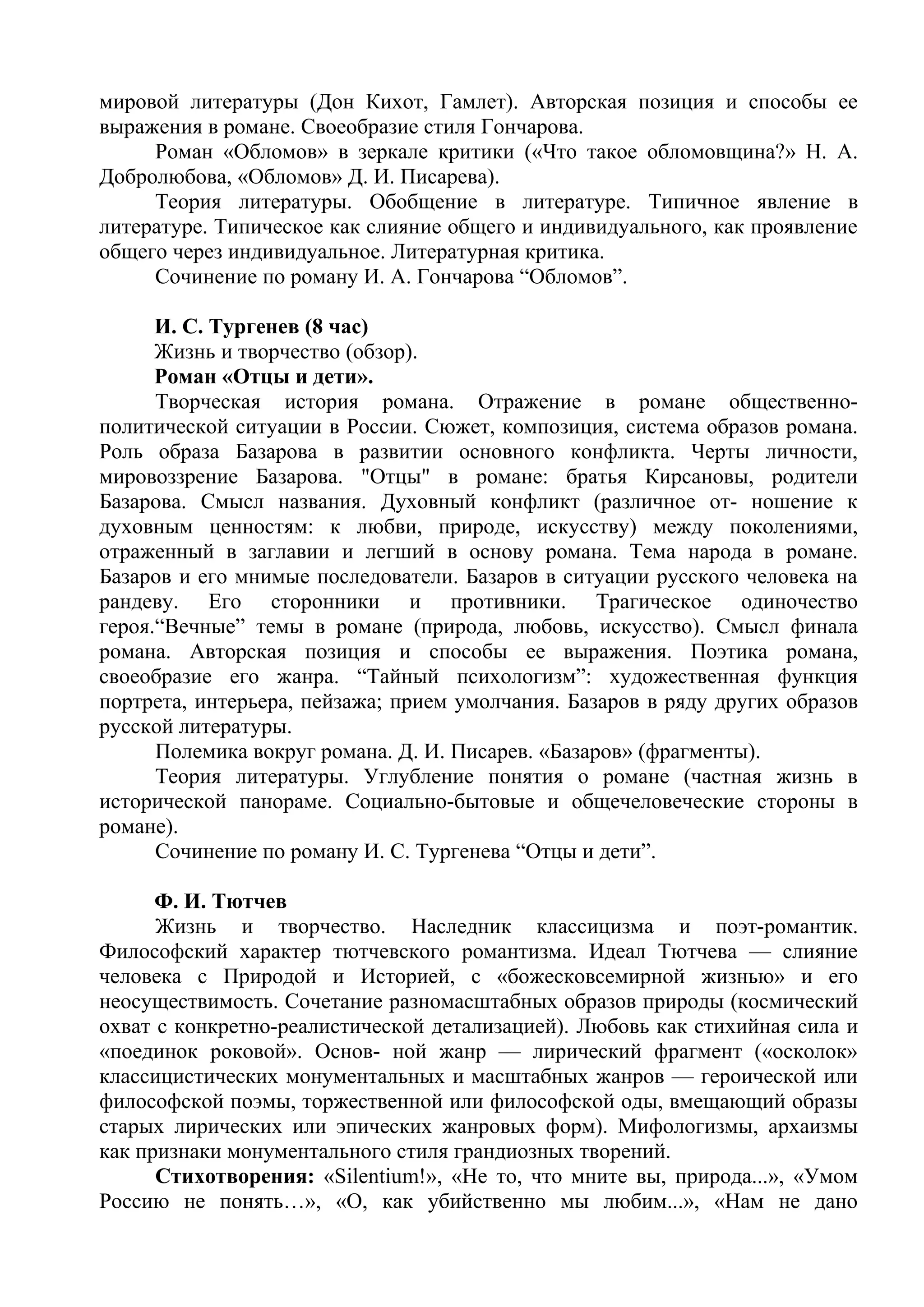 мировой литературы (Дон Кихот, Гамлет). Авторская позиция и способы ее
выражения в романе. Своеобразие стиля Гончарова.
Роман «Обломов» в зеркале критики («Что такое обломовщина?» H. А.
Добролюбова, «Обломов» Д. И. Писарева).
Теория литературы. Обобщение в литературе. Типичное явление в
литературе. Типическое как слияние общего и индивидуального, как проявление
общего через индивидуальное. Литературная критика.
Сочинение по роману И. А. Гончарова “Обломов”.
И. С. Тургенев (8 час)
Жизнь и творчество (обзор).
Роман «Отцы и дети».
Творческая история романа. Отражение в романе общественно-
политической ситуации в России. Сюжет, композиция, система образов романа.
Роль образа Базарова в развитии основного конфликта. Черты личности,
мировоззрение Базарова. "Отцы" в романе: братья Кирсановы, родители
Базарова. Смысл названия. Духовный конфликт (различное от- ношение к
духовным ценностям: к любви, природе, искусству) между поколениями,
отраженный в заглавии и легший в основу романа. Тема народа в романе.
Базаров и его мнимые последователи. Базаров в ситуации русского человека на
рандеву. Его сторонники и противники. Трагическое одиночество
героя.“Вечные” темы в романе (природа, любовь, искусство). Смысл финала
романа. Авторская позиция и способы ее выражения. Поэтика романа,
своеобразие его жанра. “Тайный психологизм”: художественная функция
портрета, интерьера, пейзажа; прием умолчания. Базаров в ряду других образов
русской литературы.
Полемика вокруг романа. Д. И. Писарев. «Базаров» (фрагменты).
Теория литературы. Углубление понятия о романе (частная жизнь в
исторической панораме. Социально-бытовые и общечеловеческие стороны в
романе).
Сочинение по роману И. С. Тургенева “Отцы и дети”.
Ф. И. Тютчев
Жизнь и творчество. Наследник классицизма и поэт-романтик.
Философский характер тютчевского романтизма. Идеал Тютчева — слияние
человека с Природой и Историей, с «божесковсемирной жизнью» и его
неосуществимость. Сочетание разномасштабных образов природы (космический
охват с конкретно-реалистической детализацией). Любовь как стихийная сила и
«поединок роковой». Основ- ной жанр — лирический фрагмент («осколок»
классицистических монументальных и масштабных жанров — героической или
философской поэмы, торжественной или философской оды, вмещающий образы
старых лирических или эпических жанровых форм). Мифологизмы, архаизмы
как признаки монументального стиля грандиозных творений.
Стихотворения: «Silentium!», «Не то, что мните вы, природа...», «Умом
Россию не понять…», «О, как убийственно мы любим...», «Нам не дано
 
