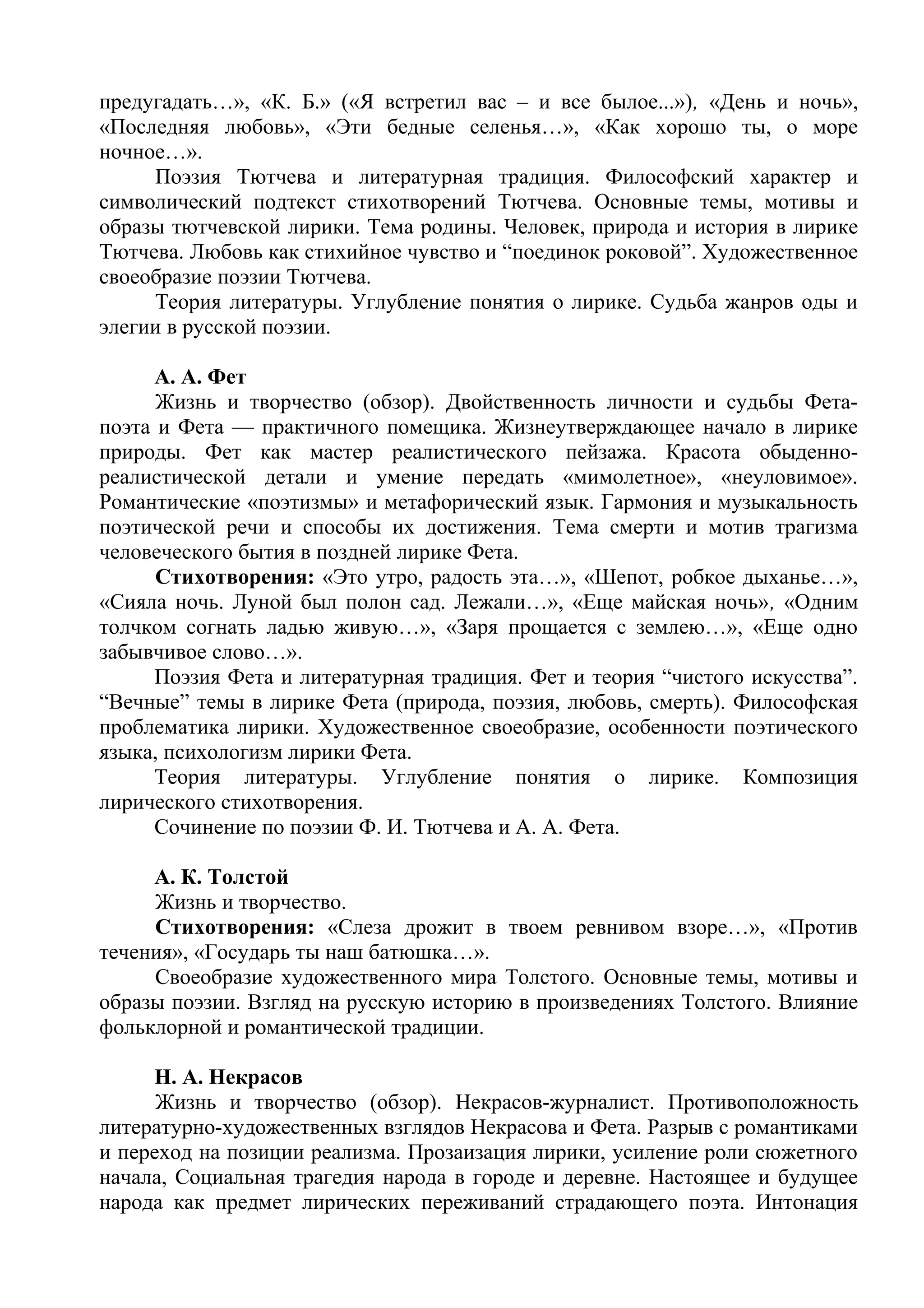 предугадать…», «К. Б.» («Я встретил вас – и все былое...»), «День и ночь»,
«Последняя любовь», «Эти бедные селенья…», «Как хорошо ты, о море
ночное…».
Поэзия Тютчева и литературная традиция. Философский характер и
символический подтекст стихотворений Тютчева. Основные темы, мотивы и
образы тютчевской лирики. Тема родины. Человек, природа и история в лирике
Тютчева. Любовь как стихийное чувство и “поединок роковой”. Художественное
своеобразие поэзии Тютчева.
Теория литературы. Углубление понятия о лирике. Судьба жанров оды и
элегии в русской поэзии.
А. А. Фет
Жизнь и творчество (обзор). Двойственность личности и судьбы Фета-
поэта и Фета — практичного помещика. Жизнеутверждающее начало в лирике
природы. Фет как мастер реалистического пейзажа. Красота обыденно-
реалистической детали и умение передать «мимолетное», «неуловимое».
Романтические «поэтизмы» и метафорический язык. Гармония и музыкальность
поэтической речи и способы их достижения. Тема смерти и мотив трагизма
человеческого бытия в поздней лирике Фета.
Стихотворения: «Это утро, радость эта…», «Шепот, робкое дыханье…»,
«Сияла ночь. Луной был полон сад. Лежали…», «Еще майская ночь», «Одним
толчком согнать ладью живую…», «Заря прощается с землею…», «Еще одно
забывчивое слово…».
Поэзия Фета и литературная традиция. Фет и теория “чистого искусства”.
“Вечные” темы в лирике Фета (природа, поэзия, любовь, смерть). Философская
проблематика лирики. Художественное своеобразие, особенности поэтического
языка, психологизм лирики Фета.
Теория литературы. Углубление понятия о лирике. Композиция
лирического стихотворения.
Сочинение по поэзии Ф. И. Тютчева и А. А. Фета.
А. К. Толстой
Жизнь и творчество.
Стихотворения: «Слеза дрожит в твоем ревнивом взоре…», «Против
течения», «Государь ты наш батюшка…».
Своеобразие художественного мира Толстого. Основные темы, мотивы и
образы поэзии. Взгляд на русскую историю в произведениях Толстого. Влияние
фольклорной и романтической традиции.
Н. А. Некрасов
Жизнь и творчество (обзор). Некрасов-журналист. Противоположность
литературно-художественных взглядов Некрасова и Фета. Разрыв с романтиками
и переход на позиции реализма. Прозаизация лирики, усиление роли сюжетного
начала, Социальная трагедия народа в городе и деревне. Настоящее и будущее
народа как предмет лирических переживаний страдающего поэта. Интонация
 