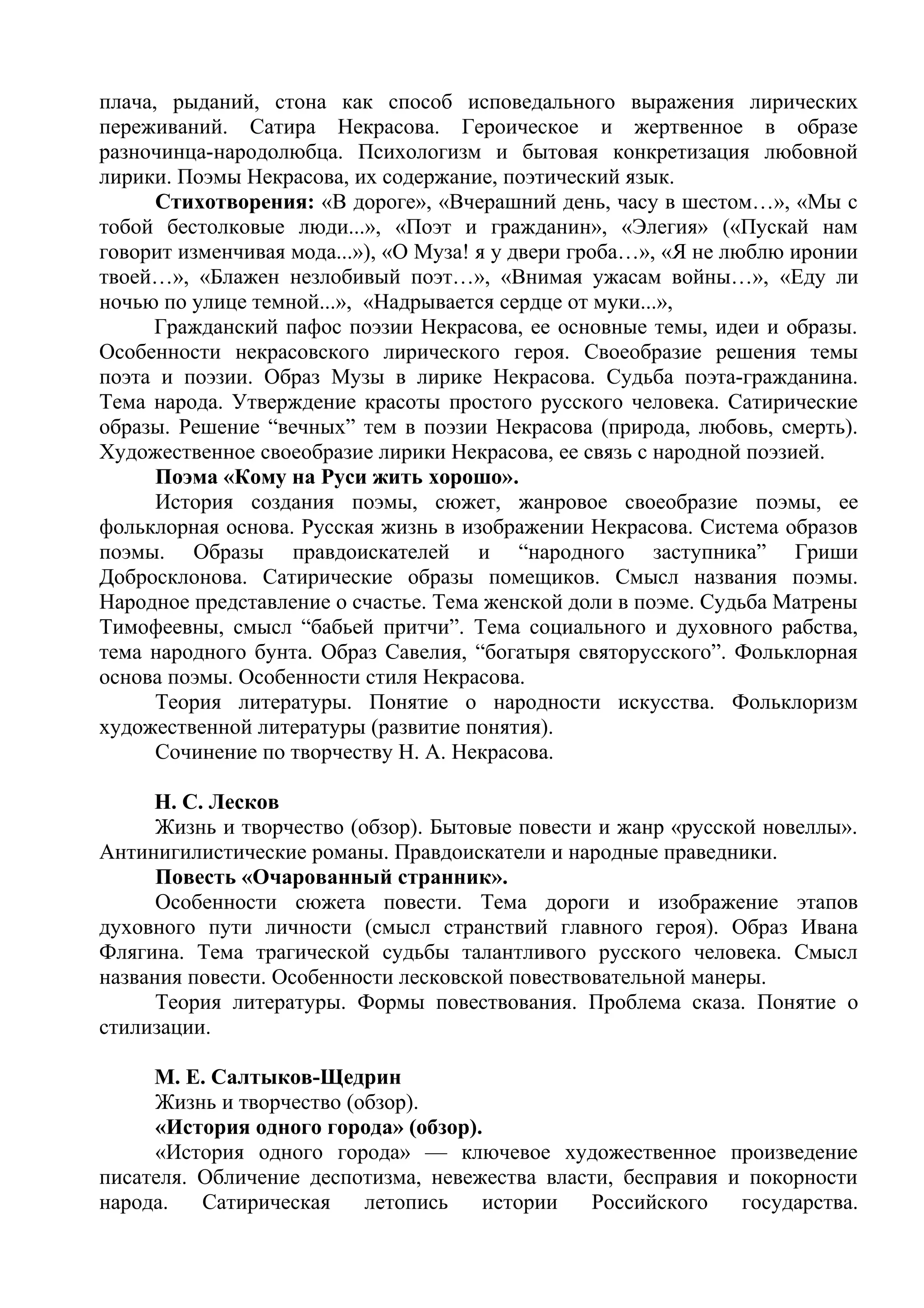 плача, рыданий, стона как способ исповедального выражения лирических
переживаний. Сатира Некрасова. Героическое и жертвенное в образе
разночинца-народолюбца. Психологизм и бытовая конкретизация любовной
лирики. Поэмы Некрасова, их содержание, поэтический язык.
Стихотворения: «В дороге», «Вчерашний день, часу в шестом…», «Мы с
тобой бестолковые люди...», «Поэт и гражданин», «Элегия» («Пускай нам
говорит изменчивая мода...»), «О Муза! я у двери гроба…», «Я не люблю иронии
твоей…», «Блажен незлобивый поэт…», «Внимая ужасам войны…», «Еду ли
ночью по улице темной...», «Надрывается сердце от муки...»,
Гражданский пафос поэзии Некрасова, ее основные темы, идеи и образы.
Особенности некрасовского лирического героя. Своеобразие решения темы
поэта и поэзии. Образ Музы в лирике Некрасова. Судьба поэта-гражданина.
Тема народа. Утверждение красоты простого русского человека. Сатирические
образы. Решение “вечных” тем в поэзии Некрасова (природа, любовь, смерть).
Художественное своеобразие лирики Некрасова, ее связь с народной поэзией.
Поэма «Кому на Руси жить хорошо».
История создания поэмы, сюжет, жанровое своеобразие поэмы, ее
фольклорная основа. Русская жизнь в изображении Некрасова. Система образов
поэмы. Образы правдоискателей и “народного заступника” Гриши
Добросклонова. Сатирические образы помещиков. Смысл названия поэмы.
Народное представление о счастье. Тема женской доли в поэме. Судьба Матрены
Тимофеевны, смысл “бабьей притчи”. Тема социального и духовного рабства,
тема народного бунта. Образ Савелия, “богатыря святорусского”. Фольклорная
основа поэмы. Особенности стиля Некрасова.
Теория литературы. Понятие о народности искусства. Фольклоризм
художественной литературы (развитие понятия).
Сочинение по творчеству Н. А. Некрасова.
Н. С. Лесков
Жизнь и творчество (обзор). Бытовые повести и жанр «русской новеллы».
Антинигилистические романы. Правдоискатели и народные праведники.
Повесть «Очарованный странник».
Особенности сюжета повести. Тема дороги и изображение этапов
духовного пути личности (смысл странствий главного героя). Образ Ивана
Флягина. Тема трагической судьбы талантливого русского человека. Смысл
названия повести. Особенности лесковской повествовательной манеры.
Теория литературы. Формы повествования. Проблема сказа. Понятие о
стилизации.
М. Е. Салтыков-Щедрин
Жизнь и творчество (обзор).
«История одного города» (обзор).
«История одного города» — ключевое художественное произведение
писателя. Обличение деспотизма, невежества власти, бесправия и покорности
народа. Сатирическая летопись истории Российского государства.
 